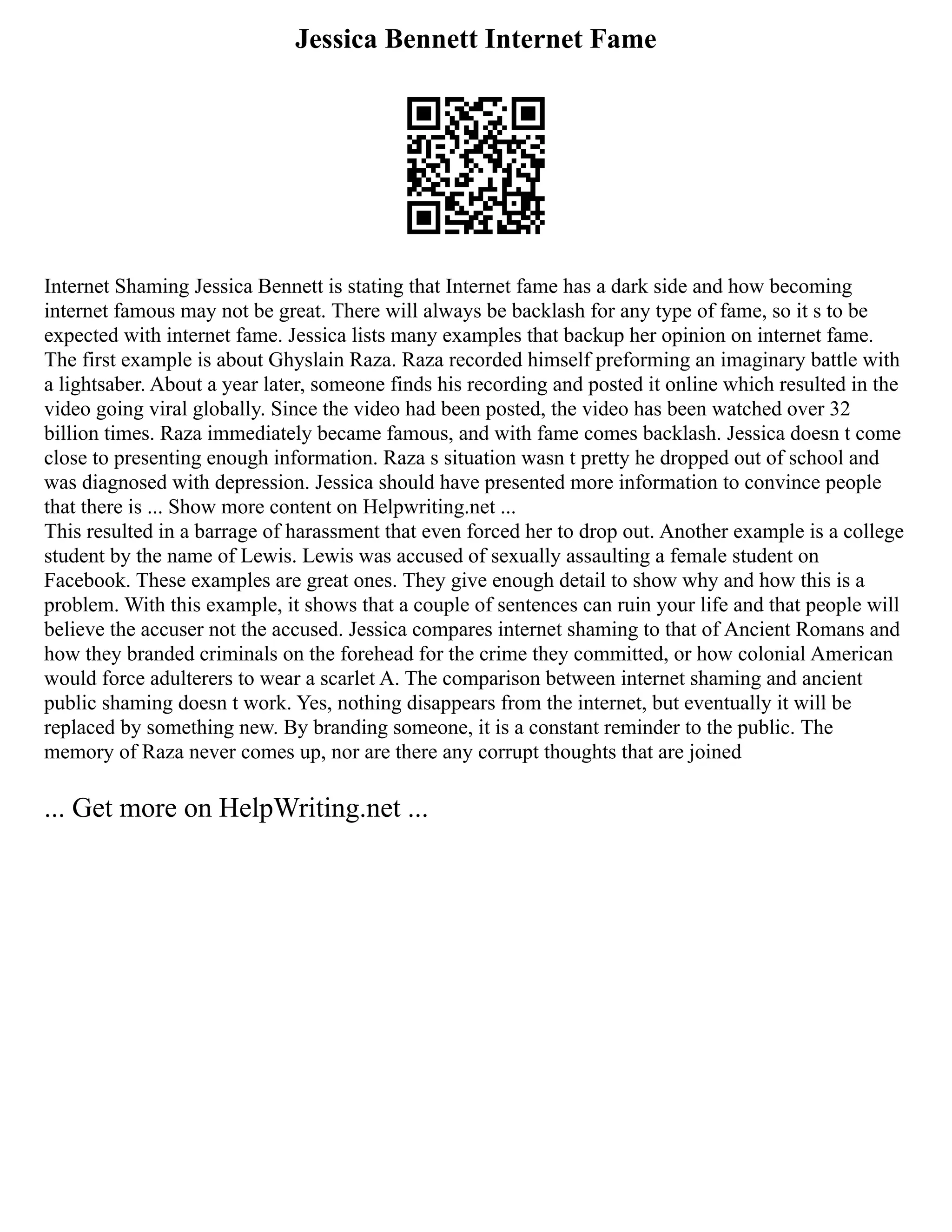 Jessica Bennett Internet Fame
Internet Shaming Jessica Bennett is stating that Internet fame has a dark side and how becoming
internet famous may not be great. There will always be backlash for any type of fame, so it s to be
expected with internet fame. Jessica lists many examples that backup her opinion on internet fame.
The first example is about Ghyslain Raza. Raza recorded himself preforming an imaginary battle with
a lightsaber. About a year later, someone finds his recording and posted it online which resulted in the
video going viral globally. Since the video had been posted, the video has been watched over 32
billion times. Raza immediately became famous, and with fame comes backlash. Jessica doesn t come
close to presenting enough information. Raza s situation wasn t pretty he dropped out of school and
was diagnosed with depression. Jessica should have presented more information to convince people
that there is ... Show more content on Helpwriting.net ...
This resulted in a barrage of harassment that even forced her to drop out. Another example is a college
student by the name of Lewis. Lewis was accused of sexually assaulting a female student on
Facebook. These examples are great ones. They give enough detail to show why and how this is a
problem. With this example, it shows that a couple of sentences can ruin your life and that people will
believe the accuser not the accused. Jessica compares internet shaming to that of Ancient Romans and
how they branded criminals on the forehead for the crime they committed, or how colonial American
would force adulterers to wear a scarlet A. The comparison between internet shaming and ancient
public shaming doesn t work. Yes, nothing disappears from the internet, but eventually it will be
replaced by something new. By branding someone, it is a constant reminder to the public. The
memory of Raza never comes up, nor are there any corrupt thoughts that are joined
... Get more on HelpWriting.net ...
 