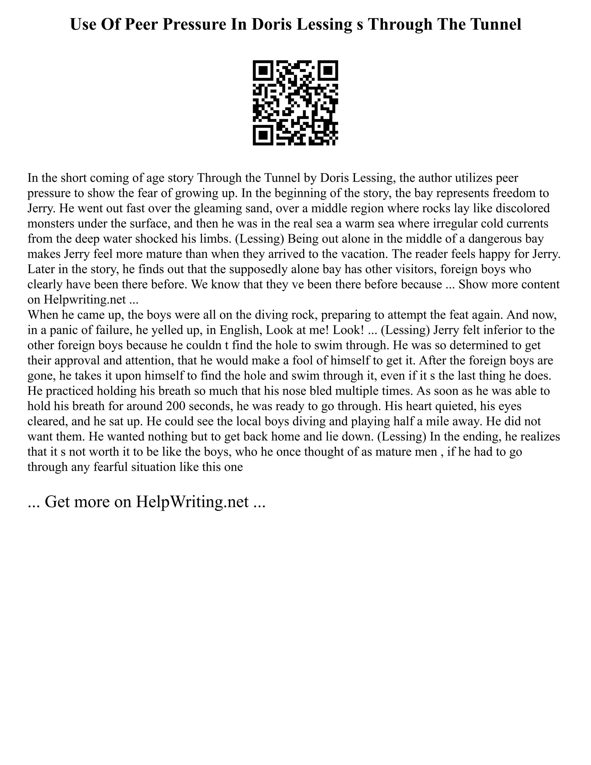 Use Of Peer Pressure In Doris Lessing s Through The Tunnel
In the short coming of age story Through the Tunnel by Doris Lessing, the author utilizes peer
pressure to show the fear of growing up. In the beginning of the story, the bay represents freedom to
Jerry. He went out fast over the gleaming sand, over a middle region where rocks lay like discolored
monsters under the surface, and then he was in the real sea a warm sea where irregular cold currents
from the deep water shocked his limbs. (Lessing) Being out alone in the middle of a dangerous bay
makes Jerry feel more mature than when they arrived to the vacation. The reader feels happy for Jerry.
Later in the story, he finds out that the supposedly alone bay has other visitors, foreign boys who
clearly have been there before. We know that they ve been there before because ... Show more content
on Helpwriting.net ...
When he came up, the boys were all on the diving rock, preparing to attempt the feat again. And now,
in a panic of failure, he yelled up, in English, Look at me! Look! ... (Lessing) Jerry felt inferior to the
other foreign boys because he couldn t find the hole to swim through. He was so determined to get
their approval and attention, that he would make a fool of himself to get it. After the foreign boys are
gone, he takes it upon himself to find the hole and swim through it, even if it s the last thing he does.
He practiced holding his breath so much that his nose bled multiple times. As soon as he was able to
hold his breath for around 200 seconds, he was ready to go through. His heart quieted, his eyes
cleared, and he sat up. He could see the local boys diving and playing half a mile away. He did not
want them. He wanted nothing but to get back home and lie down. (Lessing) In the ending, he realizes
that it s not worth it to be like the boys, who he once thought of as mature men , if he had to go
through any fearful situation like this one
... Get more on HelpWriting.net ...
 