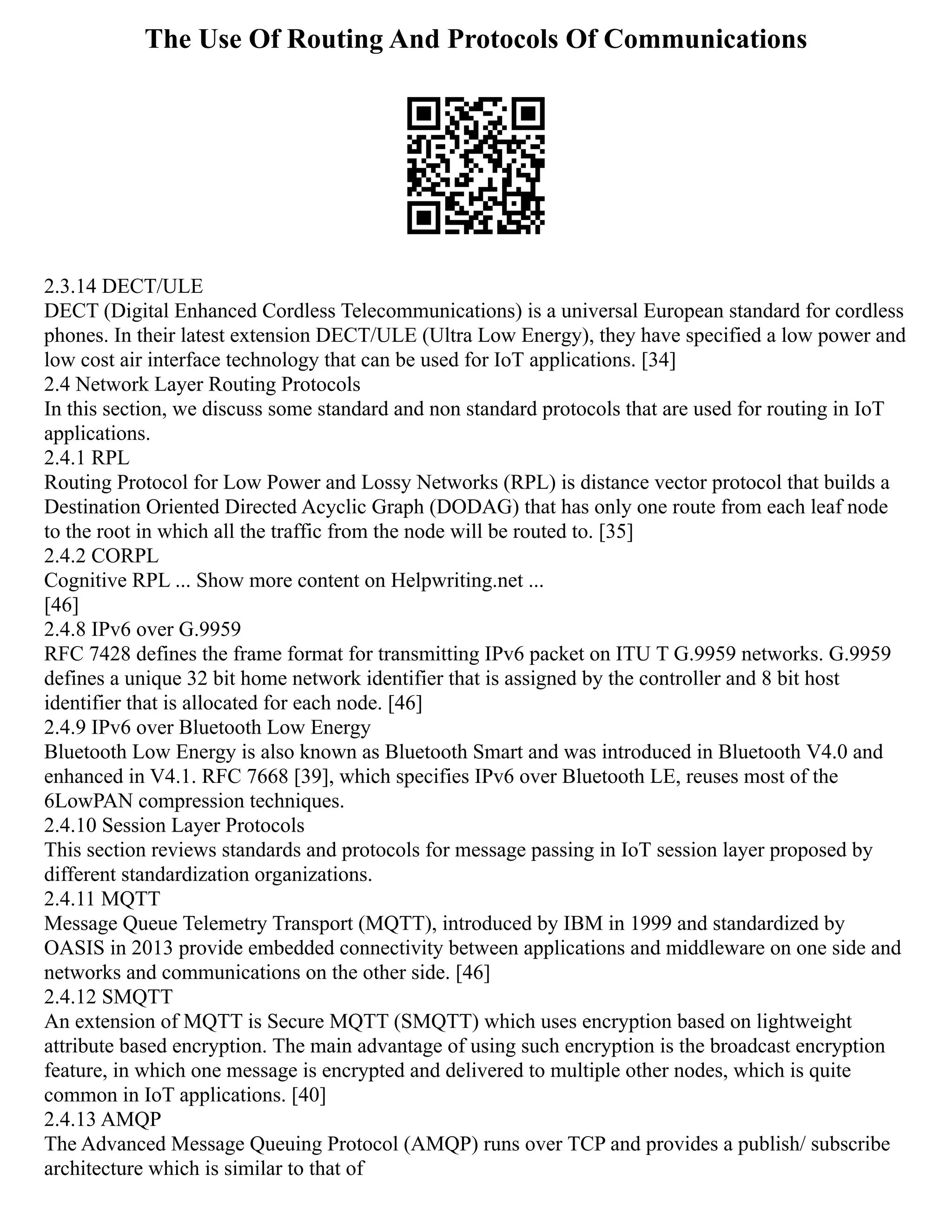 The Use Of Routing And Protocols Of Communications
2.3.14 DECT/ULE
DECT (Digital Enhanced Cordless Telecommunications) is a universal European standard for cordless
phones. In their latest extension DECT/ULE (Ultra Low Energy), they have specified a low power and
low cost air interface technology that can be used for IoT applications. [34]
2.4 Network Layer Routing Protocols
In this section, we discuss some standard and non standard protocols that are used for routing in IoT
applications.
2.4.1 RPL
Routing Protocol for Low Power and Lossy Networks (RPL) is distance vector protocol that builds a
Destination Oriented Directed Acyclic Graph (DODAG) that has only one route from each leaf node
to the root in which all the traffic from the node will be routed to. [35]
2.4.2 CORPL
Cognitive RPL ... Show more content on Helpwriting.net ...
[46]
2.4.8 IPv6 over G.9959
RFC 7428 defines the frame format for transmitting IPv6 packet on ITU T G.9959 networks. G.9959
defines a unique 32 bit home network identifier that is assigned by the controller and 8 bit host
identifier that is allocated for each node. [46]
2.4.9 IPv6 over Bluetooth Low Energy
Bluetooth Low Energy is also known as Bluetooth Smart and was introduced in Bluetooth V4.0 and
enhanced in V4.1. RFC 7668 [39], which specifies IPv6 over Bluetooth LE, reuses most of the
6LowPAN compression techniques.
2.4.10 Session Layer Protocols
This section reviews standards and protocols for message passing in IoT session layer proposed by
different standardization organizations.
2.4.11 MQTT
Message Queue Telemetry Transport (MQTT), introduced by IBM in 1999 and standardized by
OASIS in 2013 provide embedded connectivity between applications and middleware on one side and
networks and communications on the other side. [46]
2.4.12 SMQTT
An extension of MQTT is Secure MQTT (SMQTT) which uses encryption based on lightweight
attribute based encryption. The main advantage of using such encryption is the broadcast encryption
feature, in which one message is encrypted and delivered to multiple other nodes, which is quite
common in IoT applications. [40]
2.4.13 AMQP
The Advanced Message Queuing Protocol (AMQP) runs over TCP and provides a publish/ subscribe
architecture which is similar to that of
 