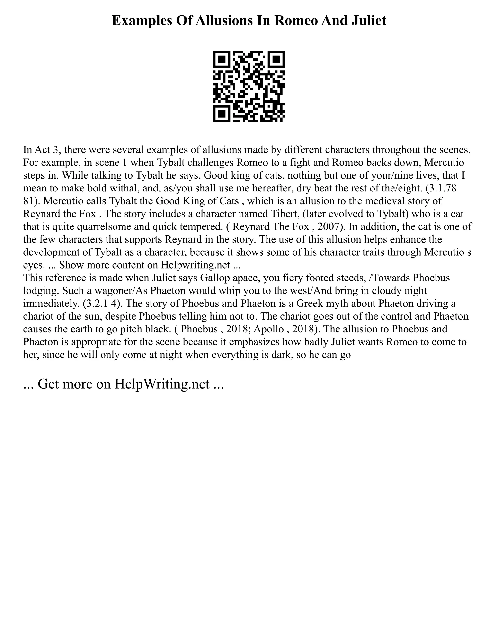 Examples Of Allusions In Romeo And Juliet
In Act 3, there were several examples of allusions made by different characters throughout the scenes.
For example, in scene 1 when Tybalt challenges Romeo to a fight and Romeo backs down, Mercutio
steps in. While talking to Tybalt he says, Good king of cats, nothing but one of your/nine lives, that I
mean to make bold withal, and, as/you shall use me hereafter, dry beat the rest of the/eight. (3.1.78
81). Mercutio calls Tybalt the Good King of Cats , which is an allusion to the medieval story of
Reynard the Fox . The story includes a character named Tibert, (later evolved to Tybalt) who is a cat
that is quite quarrelsome and quick tempered. ( Reynard The Fox , 2007). In addition, the cat is one of
the few characters that supports Reynard in the story. The use of this allusion helps enhance the
development of Tybalt as a character, because it shows some of his character traits through Mercutio s
eyes. ... Show more content on Helpwriting.net ...
This reference is made when Juliet says Gallop apace, you fiery footed steeds, /Towards Phoebus
lodging. Such a wagoner/As Phaeton would whip you to the west/And bring in cloudy night
immediately. (3.2.1 4). The story of Phoebus and Phaeton is a Greek myth about Phaeton driving a
chariot of the sun, despite Phoebus telling him not to. The chariot goes out of the control and Phaeton
causes the earth to go pitch black. ( Phoebus , 2018; Apollo , 2018). The allusion to Phoebus and
Phaeton is appropriate for the scene because it emphasizes how badly Juliet wants Romeo to come to
her, since he will only come at night when everything is dark, so he can go
... Get more on HelpWriting.net ...
 