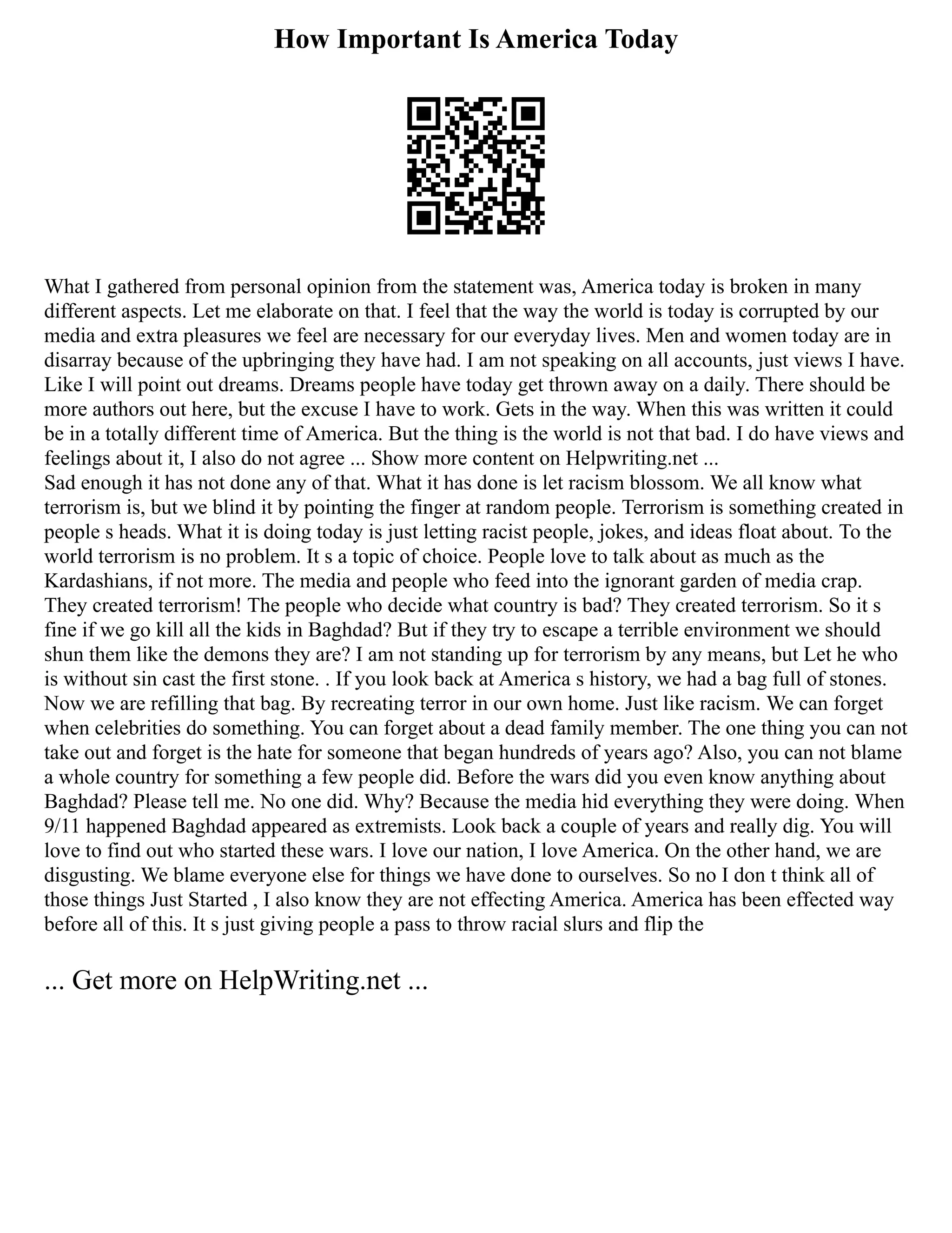 How Important Is America Today
What I gathered from personal opinion from the statement was, America today is broken in many
different aspects. Let me elaborate on that. I feel that the way the world is today is corrupted by our
media and extra pleasures we feel are necessary for our everyday lives. Men and women today are in
disarray because of the upbringing they have had. I am not speaking on all accounts, just views I have.
Like I will point out dreams. Dreams people have today get thrown away on a daily. There should be
more authors out here, but the excuse I have to work. Gets in the way. When this was written it could
be in a totally different time of America. But the thing is the world is not that bad. I do have views and
feelings about it, I also do not agree ... Show more content on Helpwriting.net ...
Sad enough it has not done any of that. What it has done is let racism blossom. We all know what
terrorism is, but we blind it by pointing the finger at random people. Terrorism is something created in
people s heads. What it is doing today is just letting racist people, jokes, and ideas float about. To the
world terrorism is no problem. It s a topic of choice. People love to talk about as much as the
Kardashians, if not more. The media and people who feed into the ignorant garden of media crap.
They created terrorism! The people who decide what country is bad? They created terrorism. So it s
fine if we go kill all the kids in Baghdad? But if they try to escape a terrible environment we should
shun them like the demons they are? I am not standing up for terrorism by any means, but Let he who
is without sin cast the first stone. . If you look back at America s history, we had a bag full of stones.
Now we are refilling that bag. By recreating terror in our own home. Just like racism. We can forget
when celebrities do something. You can forget about a dead family member. The one thing you can not
take out and forget is the hate for someone that began hundreds of years ago? Also, you can not blame
a whole country for something a few people did. Before the wars did you even know anything about
Baghdad? Please tell me. No one did. Why? Because the media hid everything they were doing. When
9/11 happened Baghdad appeared as extremists. Look back a couple of years and really dig. You will
love to find out who started these wars. I love our nation, I love America. On the other hand, we are
disgusting. We blame everyone else for things we have done to ourselves. So no I don t think all of
those things Just Started , I also know they are not effecting America. America has been effected way
before all of this. It s just giving people a pass to throw racial slurs and flip the
... Get more on HelpWriting.net ...
 