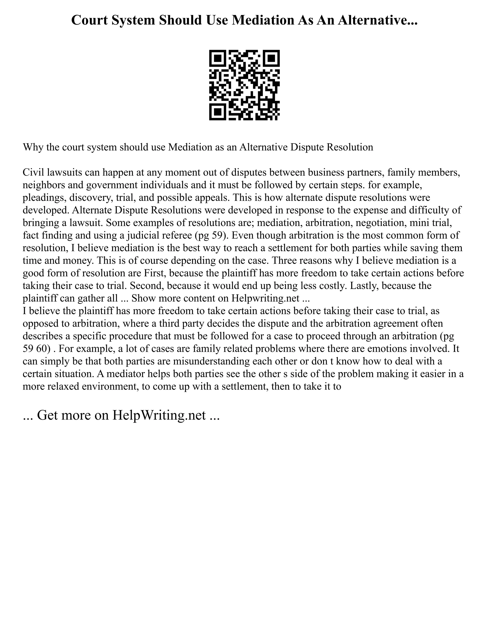 Court System Should Use Mediation As An Alternative...
Why the court system should use Mediation as an Alternative Dispute Resolution
Civil lawsuits can happen at any moment out of disputes between business partners, family members,
neighbors and government individuals and it must be followed by certain steps. for example,
pleadings, discovery, trial, and possible appeals. This is how alternate dispute resolutions were
developed. Alternate Dispute Resolutions were developed in response to the expense and difficulty of
bringing a lawsuit. Some examples of resolutions are; mediation, arbitration, negotiation, mini trial,
fact finding and using a judicial referee (pg 59). Even though arbitration is the most common form of
resolution, I believe mediation is the best way to reach a settlement for both parties while saving them
time and money. This is of course depending on the case. Three reasons why I believe mediation is a
good form of resolution are First, because the plaintiff has more freedom to take certain actions before
taking their case to trial. Second, because it would end up being less costly. Lastly, because the
plaintiff can gather all ... Show more content on Helpwriting.net ...
I believe the plaintiff has more freedom to take certain actions before taking their case to trial, as
opposed to arbitration, where a third party decides the dispute and the arbitration agreement often
describes a specific procedure that must be followed for a case to proceed through an arbitration (pg
59 60) . For example, a lot of cases are family related problems where there are emotions involved. It
can simply be that both parties are misunderstanding each other or don t know how to deal with a
certain situation. A mediator helps both parties see the other s side of the problem making it easier in a
more relaxed environment, to come up with a settlement, then to take it to
... Get more on HelpWriting.net ...
 