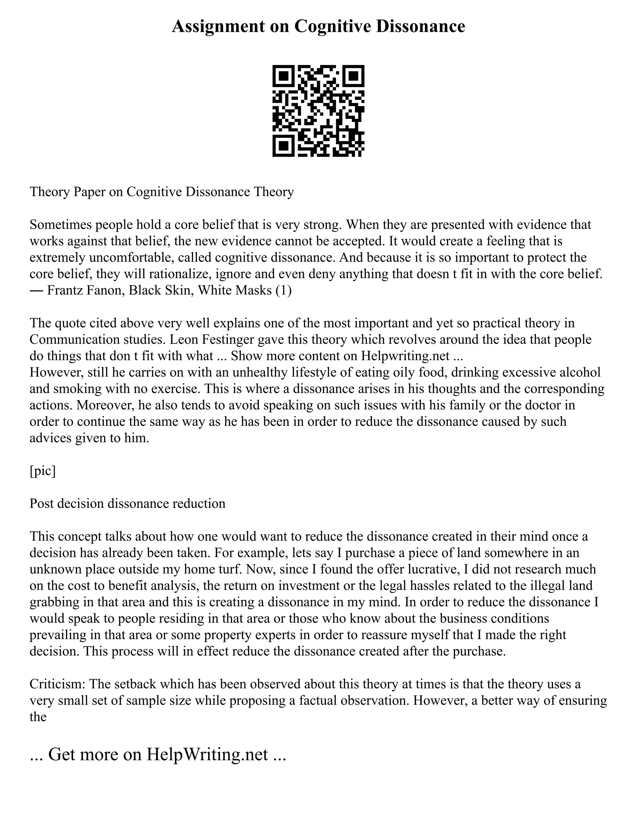 Assignment on Cognitive Dissonance
Theory Paper on Cognitive Dissonance Theory
Sometimes people hold a core belief that is very strong. When they are presented with evidence that
works against that belief, the new evidence cannot be accepted. It would create a feeling that is
extremely uncomfortable, called cognitive dissonance. And because it is so important to protect the
core belief, they will rationalize, ignore and even deny anything that doesn t fit in with the core belief.
― Frantz Fanon, Black Skin, White Masks (1)
The quote cited above very well explains one of the most important and yet so practical theory in
Communication studies. Leon Festinger gave this theory which revolves around the idea that people
do things that don t fit with what ... Show more content on Helpwriting.net ...
However, still he carries on with an unhealthy lifestyle of eating oily food, drinking excessive alcohol
and smoking with no exercise. This is where a dissonance arises in his thoughts and the corresponding
actions. Moreover, he also tends to avoid speaking on such issues with his family or the doctor in
order to continue the same way as he has been in order to reduce the dissonance caused by such
advices given to him.
[pic]
Post decision dissonance reduction
This concept talks about how one would want to reduce the dissonance created in their mind once a
decision has already been taken. For example, lets say I purchase a piece of land somewhere in an
unknown place outside my home turf. Now, since I found the offer lucrative, I did not research much
on the cost to benefit analysis, the return on investment or the legal hassles related to the illegal land
grabbing in that area and this is creating a dissonance in my mind. In order to reduce the dissonance I
would speak to people residing in that area or those who know about the business conditions
prevailing in that area or some property experts in order to reassure myself that I made the right
decision. This process will in effect reduce the dissonance created after the purchase.
Criticism: The setback which has been observed about this theory at times is that the theory uses a
very small set of sample size while proposing a factual observation. However, a better way of ensuring
the
... Get more on HelpWriting.net ...
 