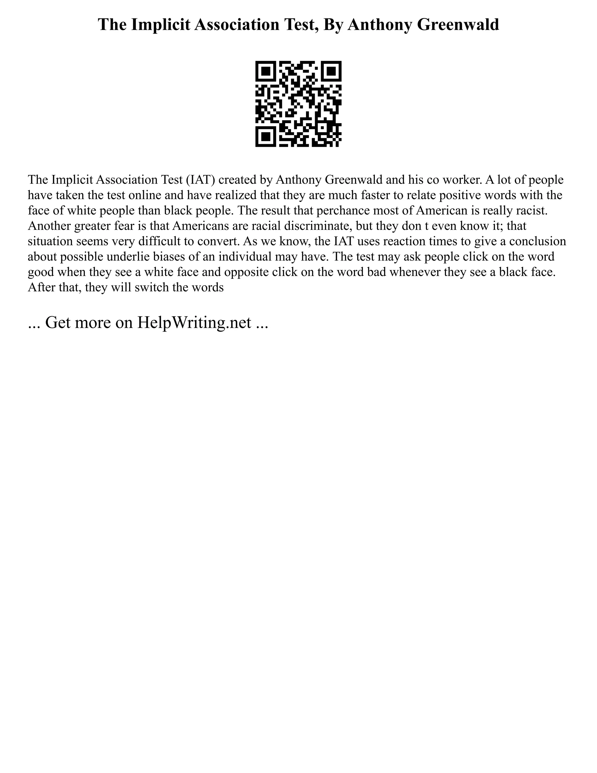 The Implicit Association Test, By Anthony Greenwald
The Implicit Association Test (IAT) created by Anthony Greenwald and his co worker. A lot of people
have taken the test online and have realized that they are much faster to relate positive words with the
face of white people than black people. The result that perchance most of American is really racist.
Another greater fear is that Americans are racial discriminate, but they don t even know it; that
situation seems very difficult to convert. As we know, the IAT uses reaction times to give a conclusion
about possible underlie biases of an individual may have. The test may ask people click on the word
good when they see a white face and opposite click on the word bad whenever they see a black face.
After that, they will switch the words
... Get more on HelpWriting.net ...
 