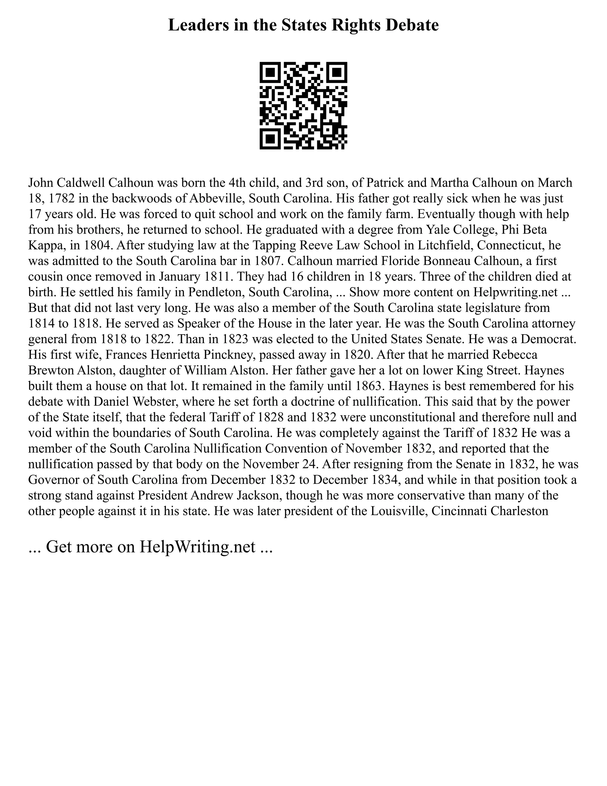 Leaders in the States Rights Debate
John Caldwell Calhoun was born the 4th child, and 3rd son, of Patrick and Martha Calhoun on March
18, 1782 in the backwoods of Abbeville, South Carolina. His father got really sick when he was just
17 years old. He was forced to quit school and work on the family farm. Eventually though with help
from his brothers, he returned to school. He graduated with a degree from Yale College, Phi Beta
Kappa, in 1804. After studying law at the Tapping Reeve Law School in Litchfield, Connecticut, he
was admitted to the South Carolina bar in 1807. Calhoun married Floride Bonneau Calhoun, a first
cousin once removed in January 1811. They had 16 children in 18 years. Three of the children died at
birth. He settled his family in Pendleton, South Carolina, ... Show more content on Helpwriting.net ...
But that did not last very long. He was also a member of the South Carolina state legislature from
1814 to 1818. He served as Speaker of the House in the later year. He was the South Carolina attorney
general from 1818 to 1822. Than in 1823 was elected to the United States Senate. He was a Democrat.
His first wife, Frances Henrietta Pinckney, passed away in 1820. After that he married Rebecca
Brewton Alston, daughter of William Alston. Her father gave her a lot on lower King Street. Haynes
built them a house on that lot. It remained in the family until 1863. Haynes is best remembered for his
debate with Daniel Webster, where he set forth a doctrine of nullification. This said that by the power
of the State itself, that the federal Tariff of 1828 and 1832 were unconstitutional and therefore null and
void within the boundaries of South Carolina. He was completely against the Tariff of 1832 He was a
member of the South Carolina Nullification Convention of November 1832, and reported that the
nullification passed by that body on the November 24. After resigning from the Senate in 1832, he was
Governor of South Carolina from December 1832 to December 1834, and while in that position took a
strong stand against President Andrew Jackson, though he was more conservative than many of the
other people against it in his state. He was later president of the Louisville, Cincinnati Charleston
... Get more on HelpWriting.net ...
 