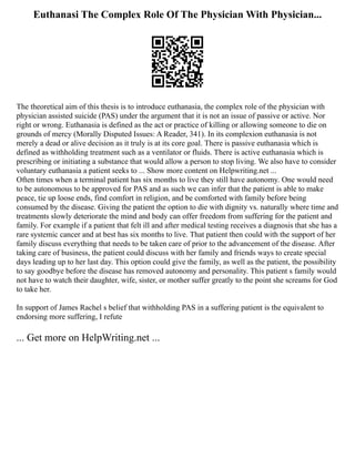 Euthanasi The Complex Role Of The Physician With Physician...
The theoretical aim of this thesis is to introduce euthanasia, the complex role of the physician with
physician assisted suicide (PAS) under the argument that it is not an issue of passive or active. Nor
right or wrong. Euthanasia is defined as the act or practice of killing or allowing someone to die on
grounds of mercy (Morally Disputed Issues: A Reader, 341). In its complexion euthanasia is not
merely a dead or alive decision as it truly is at its core goal. There is passive euthanasia which is
defined as withholding treatment such as a ventilator or fluids. There is active euthanasia which is
prescribing or initiating a substance that would allow a person to stop living. We also have to consider
voluntary euthanasia a patient seeks to ... Show more content on Helpwriting.net ...
Often times when a terminal patient has six months to live they still have autonomy. One would need
to be autonomous to be approved for PAS and as such we can infer that the patient is able to make
peace, tie up loose ends, find comfort in religion, and be comforted with family before being
consumed by the disease. Giving the patient the option to die with dignity vs. naturally where time and
treatments slowly deteriorate the mind and body can offer freedom from suffering for the patient and
family. For example if a patient that felt ill and after medical testing receives a diagnosis that she has a
rare systemic cancer and at best has six months to live. That patient then could with the support of her
family discuss everything that needs to be taken care of prior to the advancement of the disease. After
taking care of business, the patient could discuss with her family and friends ways to create special
days leading up to her last day. This option could give the family, as well as the patient, the possibility
to say goodbye before the disease has removed autonomy and personality. This patient s family would
not have to watch their daughter, wife, sister, or mother suffer greatly to the point she screams for God
to take her.
In support of James Rachel s belief that withholding PAS in a suffering patient is the equivalent to
endorsing more suffering, I refute
... Get more on HelpWriting.net ...
 