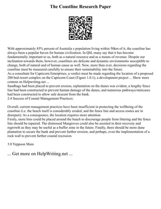 The Coastline Research Paper
With approximately 85% percent of Australia s population living within 50km of it, the coastline has
always been a popular haven for human civilization. In Qld, many say that it has become
fundamentally important to us, both as a natural resource and as a means of revenue. Despite our
inclination towards them, however, coastlines are delicate and dynamic environments susceptible to
change, both of natural and of human cause as well. Now, more than ever, decisions regarding the
coastline must be measured carefully to ensure their sustainability into the future.
As a consultant for Capricorn Enterprises, a verdict must be made regarding the location of a proposed
200 bed resort complex on the Capricorn Coast (Figure 1.0.1), a development project ... Show more
content on Helpwriting.net ...
Sandbags had been placed to prevent erosion, replantation on the dunes was evident, a lengthy fence
line had been constructed to prevent human damage of the dunes, and numerous pathways/staircases
had been constructed to allow safe descent from the bank.
2.4 Success of Coastal Management Practices:
Overall, current management practices have been insufficient in protecting the wellbeing of the
coastline (i.e. the beach itself is considerably eroded, and the fence line and access routes are in
disrepair). As a consequence, the location requires more attention.
Firstly, more bins could be placed around the beach to discourage people from littering and the fence
line should be repaired. The distressed Mangroves could also be assisted in their recovery and
regrowth as they may be useful as a buffer zone in the future. Finally, there should be more dune
plantation to secure the bank and prevent further erosion, and perhaps, even the implementation of a
rock wall to prevent further coastal recession.
3.0 Yeppoon Main
... Get more on HelpWriting.net ...
 