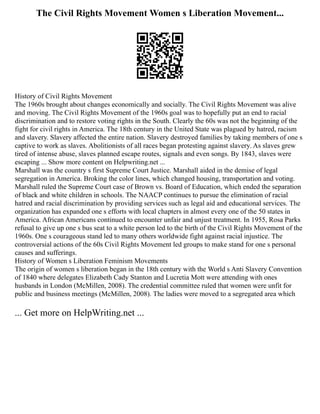 The Civil Rights Movement Women s Liberation Movement...
History of Civil Rights Movement
The 1960s brought about changes economically and socially. The Civil Rights Movement was alive
and moving. The Civil Rights Movement of the 1960s goal was to hopefully put an end to racial
discrimination and to restore voting rights in the South. Clearly the 60s was not the beginning of the
fight for civil rights in America. The 18th century in the United State was plagued by hatred, racism
and slavery. Slavery affected the entire nation. Slavery destroyed families by taking members of one s
captive to work as slaves. Abolitionists of all races began protesting against slavery. As slaves grew
tired of intense abuse, slaves planned escape routes, signals and even songs. By 1843, slaves were
escaping ... Show more content on Helpwriting.net ...
Marshall was the country s first Supreme Court Justice. Marshall aided in the demise of legal
segregation in America. Broking the color lines, which changed housing, transportation and voting.
Marshall ruled the Supreme Court case of Brown vs. Board of Education, which ended the separation
of black and white children in schools. The NAACP continues to pursue the elimination of racial
hatred and racial discrimination by providing services such as legal aid and educational services. The
organization has expanded one s efforts with local chapters in almost every one of the 50 states in
America. African Americans continued to encounter unfair and unjust treatment. In 1955, Rosa Parks
refusal to give up one s bus seat to a white person led to the birth of the Civil Rights Movement of the
1960s. One s courageous stand led to many others worldwide fight against racial injustice. The
controversial actions of the 60s Civil Rights Movement led groups to make stand for one s personal
causes and sufferings.
History of Women s Liberation Feminism Movements
The origin of women s liberation began in the 18th century with the World s Anti Slavery Convention
of 1840 where delegates Elizabeth Cady Stanton and Lucretia Mott were attending with ones
husbands in London (McMillen, 2008). The credential committee ruled that women were unfit for
public and business meetings (McMillen, 2008). The ladies were moved to a segregated area which
... Get more on HelpWriting.net ...
 