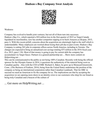 Hudson s Bay Company Swot Analysis
Weakness
Company has evolved to handle joint ventures, but not all of them turn into successes.
Hudson s Bay Co., which reported a $54 million loss in the first quarter of 2015 as Target Canada
liquidated its merchandise, now has another competitor nipping at its heels Amazon.ca (Kopun, 2015,
para.1). With this recent pitfall, concerns about the acquisition are alarmingly high to the staff which is
understandable. Many employees are worried about losing their job due to past events. Hudson s Bay
Company is cutting 265 jobs in corporate offices across North America, including in Toronto. The
changes are expected to bring an annualized cost savings totaling $75 million in the 2016 fiscal year.
(Lu, 2015, para.1 10). Most of that money is going to pay for current debt the company has
accumulated via Target fiasco. Partners in a general partnership are ... Show more content on
Helpwriting.net ...
This can be communicated to the public as not being 100% Canadian. Recently with being the official
sponsor for the Olympic Games in 2014, it questions the authenticity of the material being worn as
Canadian quality . Also with the CEO of HBC Richard A. Baker, he grew up in Moneyed Greenwich,
Conn., (The Business of Fashion, 2016), being from the United States undermines the position of the
company as being an international corporation rather than Canadian Landmark. That for HBC to
succeed we need an American to fix the company for us. The implications are that by accepting the
acquisition we are opening more doors to an identity crisis to our customers who shop for our brand as
being truly Canadian and a beacon of the culture of
... Get more on HelpWriting.net ...
 