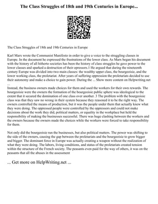 The Class Struggles of 18th and 19th Centuries in Europe...
The Class Struggles of 18th and 19th Centuries in Europe
Karl Marx wrote the Communist Manifesto in order to give a voice to the struggling classes in
Europe. In the document he expressed the frustrations of the lower class. As Marx began his document
with the history of all hitherto societies has been the history of class struggles he gave power to the
lower classes and sparked a destruction of their opressors.1 He argued that during the nineteenth
century Europe was divided into two main classes: the wealthy upper class, the bourgeoisie, and the
lower working class, the proletariat. After years of suffering oppression the proletariats decided to use
their autonomy and make a choice to gain power. During the ... Show more content on Helpwriting.net
...
Instead, the business owners made choices for them and used the workers for their own rewards. The
bourgeoisie were the owners the formation of the bourgeoisie public sphere was ideological to the
extent that it secured the domination of one class over another. 3 The problem with the bourgeoisie
class was that they saw no wrong in their system because they reasoned it to be the right way. The
owners controlled the means of production, but it was the people under them that actually knew what
they were doing. The oppressed people were controlled by the oppressors and could not make
decisions about the work they did, political matters, or equality in the workplace but held the
responsibility of making the businesses successful. There was huge clashing between the workers and
the owners because the owners made the choices while the workers were forced to take responsibility
for them.
Not only did the bourgeoisie run the businesses, but also political matters. The power was shifting to
the side of the owners, causing the gap between the proletariats and the bourgeoisie to grow bigger
and bigger. The dominant force in Europe was actually creating a weapon without the realization of
what they were doing. The labors, living conditions, and status of the proletariats created tension
within the structure of the French society. The peasants even paid for the way of others, it was on the
peasants that all the abuses in the assessment
... Get more on HelpWriting.net ...
 