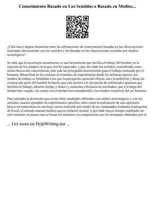 Conocimiento Basado en Los Sentidos o Basado en Medios...
¿Cabe hacer alguna distinción entre las afirmaciones de conocimiento basadas en las observaciones
realizadas directamente con los sentidos y las basadas en las observaciones asistidas por medios
tecnológicos?
Se sabe que la tecnología actualmente es una herramienta que facilita el trabajo del hombre en la
mayoría de los campos en la que esta ha ingresado; y por otro lado los sentidos, considerado como
forma básica del conocimiento, han sido las principales herramientas para el trabajo realizado por el
humano. Ahora bien en las ciencias al momento de experimentar desde las primeras épocas, sus
medios de trabajo se limitaban a los que la percepción sensorial ofrecía, pero la ambición y deseo de
avanzar por parte del hombre ha hecho que este recurra a la invención de sofisticados aparatos que
faciliten el trabajo, ahorren tiempo y dinero y aumenten eficiencia en resultados, que a lo largo del
tiempo han surgido, las cuales con el tiempo han reemplazado a los medios sensitivos del ser humano.
Para entender la distinción que existe entre resultados obtenidos con medios tecnológicos y con los
sentidos, usamos ejemplos de experimentos sencillos, tales como la realización de una operación
básica en matemática en una hoja versus realizarlo por medio de un computador mediante el programa
de Excel, el método manual implica mayor esfuerzo mental, y por ende mayor tiempo empleado, no
solo mientras se piensa sino al trazar los números, en comparación con los resultados obtenidos por el
... Get more on HelpWriting.net ...
 