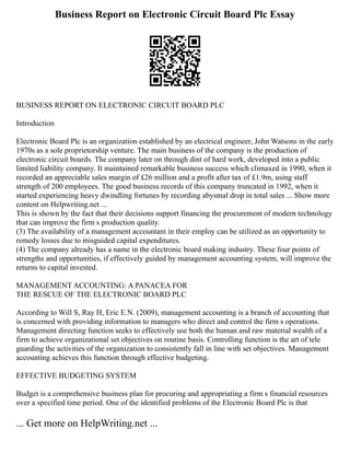 Business Report on Electronic Circuit Board Plc Essay
BUSINESS REPORT ON ELECTRONIC CIRCUIT BOARD PLC
Introduction
Electronic Board Plc is an organization established by an electrical engineer, John Watsons in the early
1970s as a sole proprietorship venture. The main business of the company is the production of
electronic circuit boards. The company later on through dint of hard work, developed into a public
limited liability company. It maintained remarkable business success which climaxed in 1990, when it
recorded an appreciable sales margin of £26 million and a profit after tax of £1.9m, using staff
strength of 200 employees. The good business records of this company truncated in 1992, when it
started experiencing heavy dwindling fortunes by recording abysmal drop in total sales ... Show more
content on Helpwriting.net ...
This is shown by the fact that their decisions support financing the procurement of modern technology
that can improve the firm s production quality.
(3) The availability of a management accountant in their employ can be utilized as an opportunity to
remedy losses due to misguided capital expenditures.
(4) The company already has a name in the electronic board making industry. These four points of
strengths and opportunities, if effectively guided by management accounting system, will improve the
returns to capital invested.
MANAGEMENT ACCOUNTING: A PANACEA FOR
THE RESCUE OF THE ELECTRONIC BOARD PLC
According to Will S, Ray H, Eric E.N. (2009), management accounting is a branch of accounting that
is concerned with providing information to managers who direct and control the firm s operations.
Management directing function seeks to effectively use both the human and raw material wealth of a
firm to achieve organizational set objectives on routine basis. Controlling function is the art of tele
guarding the activities of the organization to consistently fall in line with set objectives. Management
accounting achieves this function through effective budgeting.
EFFECTIVE BUDGETING SYSTEM
Budget is a comprehensive business plan for procuring and appropriating a firm s financial resources
over a specified time period. One of the identified problems of the Electronic Board Plc is that
... Get more on HelpWriting.net ...
 