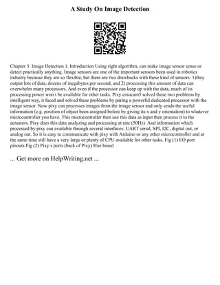 A Study On Image Detection
Chapter 3. Image Detection 1. Introduction Using right algorithm, can make image sensor sense or
detect practically anything. Image sensors are one of the important sensors been used in robotics
industry because they are so flexible, but there are two drawbacks with these kind of sensors: 1)they
output lots of data, dozens of megabytes per second, and 2) processing this amount of data can
overwhelm many processors. And even if the processor can keep up with the data, much of its
processing power won t be available for other tasks. Pixy cmucam5 solved these two problems by
intelligent way, it faced and solved these problems by paring a powerful dedicated processor with the
image sensor. Now pixy can processes images from the image sensor and only sends the useful
information (e.g. position of object been assigned before by giving its x and y orientation) to whatever
microcontroller you have. This microcontroller then use this data as input then process it to the
actuators. Pixy does this data analyzing and processing at rate (50Hz). And information which
processed by pixy can available through several interfaces: UART serial, SPI, I2C, digital out, or
analog out. So it is easy to communicate with pixy with Arduino or any other microcontroller and at
the same time still have a very large or plenty of CPU available for other tasks. Fig (1) I/O port
pinouts Fig (2) Pixy s ports (back of Pixy) Hue based
... Get more on HelpWriting.net ...
 