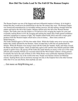 How Did The Goths Lead To The Fall Of The Roman Empire
The Roman Empire was one of the biggest and most influential empires in history. At its height it
looked like they would never be defeated but in the late 5th century they were. The Roman Empire
was formed and remembered by its incredible military prowess, but that military strength failed the
empire and lead to the fall of the Empire. Military defeats led to the fall of the Western Roman
Empire. The Goths came into the Empire in 376 and never left, ravaging the empire for years and
eventually sacking Rome in 410. By ravaging and sacking the empire they Goths gained confidence
and better equipment to continue to fight. The Vandals raided North Africa and stole a major grain
producer from the Western Empire which led to a loss in money ... Show more content on
Helpwriting.net ...
The Goths rebelled again in 395 this time under Alaric. While this Gothic army never won any major
battles they totally defeated by the Romans. Alaric invaded Italy in 402 but was pushed back by
Stilicho. While the Romans were trying to deal with the Goths the Vandals, Suebi, and Alans crossed
the Rhine into Roman Empire. Alaric invaded Italy again in 407 and this time Stilicho paid him 4,000
pounds in gold to leave. By paying off the Goths this made Stilicho an enemy in the eyes of the some
officials and eventually Stilicho was executed which left the West Empire without a strong general.
Eventually this led to the sack of Rome in 410. While Rome wasn t politically important anymore it
was the most symbolic city in the world at the time. People were Roman citizens not Milanian
citizens. Sacking Rome sent an enormous message not only to the Emperor but to the other German
tribes that if we can sack Rome, then anybody can sack
... Get more on HelpWriting.net ...
 