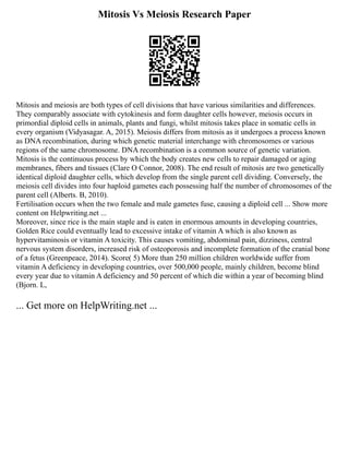Mitosis Vs Meiosis Research Paper
Mitosis and meiosis are both types of cell divisions that have various similarities and differences.
They comparably associate with cytokinesis and form daughter cells however, meiosis occurs in
primordial diploid cells in animals, plants and fungi, whilst mitosis takes place in somatic cells in
every organism (Vidyasagar. A, 2015). Meiosis differs from mitosis as it undergoes a process known
as DNA recombination, during which genetic material interchange with chromosomes or various
regions of the same chromosome. DNA recombination is a common source of genetic variation.
Mitosis is the continuous process by which the body creates new cells to repair damaged or aging
membranes, fibers and tissues (Clare O Connor, 2008). The end result of mitosis are two genetically
identical diploid daughter cells, which develop from the single parent cell dividing. Conversely, the
meiosis cell divides into four haploid gametes each possessing half the number of chromosomes of the
parent cell (Alberts. B, 2010).
Fertilisation occurs when the two female and male gametes fuse, causing a diploid cell ... Show more
content on Helpwriting.net ...
Moreover, since rice is the main staple and is eaten in enormous amounts in developing countries,
Golden Rice could eventually lead to excessive intake of vitamin A which is also known as
hypervitaminosis or vitamin A toxicity. This causes vomiting, abdominal pain, dizziness, central
nervous system disorders, increased risk of osteoporosis and incomplete formation of the cranial bone
of a fetus (Greenpeace, 2014). Score( 5) More than 250 million children worldwide suffer from
vitamin A deficiency in developing countries, over 500,000 people, mainly children, become blind
every year due to vitamin A deficiency and 50 percent of which die within a year of becoming blind
(Bjorn. L,
... Get more on HelpWriting.net ...
 