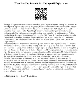 What Are The Reasons For The Age Of Exploration
The Age of Exploration and Conquests of the New World began in the 15th century by Columbus. He
was a Spanish explorer who went on the journey to seek for the Indies, but eventually ended up in the
Caribbean islands. The three causes for the Age of Exploration were the Glory, Gold, and God.
One of the major causes for the Age of Exploration was the search for glory by the European
explorers. All of the explorations began with the interest to earn glory by setting goals for finding
certain discoveries. According to a map from 1955, in 1513, Ponco de Leon discovered accidentally
Florida while he was in search of the fountain of youth , and he later earned the glory about this
exploration (doc 1). Furthermore, Magellan set out to circumnavigate ... Show more content on
Helpwriting.net ...
Explorers went out to discover new lands as they were promised a lot of gold. Nicolas Le Challeux
wrote about Florida s possessions: This country is also rich in gold and in all sorts of animals, both
tame and wild... (doc 2). Fransicso Pizarro was prompted to conquer the Incas because he thought they
were his obstacle into discovering El Dorado the city of gold. The golden reserves of a certain country
were the reason for the voyage and its conquest, therefore, gold is also responsible for the settlement
of the Europeans on the American continents. The material promises made to conquerors as they
discovered new places is what developed the trade system and set up the bases of massive
colonization waves. Gold didn t just serve as a motivation for exploration, but also as a price.
According to a statistic from the 1995, Spain exported around 7 million of ounces of gold and silver to
the New World in 1598 (doc 3). Moreover, Cortes s desire to conquer the Aztecs was also moved by
the fact that they had a lot of gold as many of their buildings were fully built out of it, and he took all
of it when he conquered Montezuma II. .The Spanish gradually increased their golden reserves, but
used it for the development of their own country Spain, which lead to economic bloom and Spain
became a leading country in
... Get more on HelpWriting.net ...
 