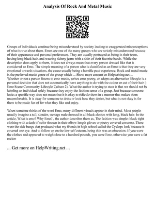 Analysis Of Rock And Metal Music
Groups of individuals continue being misunderstood by society leading to exaggerated misconceptions
of what is true about them. Emos are one of the many groups who are strictly misunderstood because
of their appearance and personal preferences. They are usually portrayed as being in their teens,
having long black hair, and wearing skinny jeans with a shirt of their favorite bands. While the
description does apply to them, it does not always mean that every person dressed like that is
considered an Emo. The simple meaning of a person who is classified as an Emo is that they are very
emotional towards situations, the cause usually being a horrific past experience. Rock and metal music
is the preferred music genre of the group which ... Show more content on Helpwriting.net ...
Whether or not a person listens to emo music, writes emo poetry, or adopts an alternative lifestyle is a
personal decision that does not automatically have anything to do with the colour or cut of their hair (
Emo Scene Community Lifestyle Culture 2). What the author is trying to state is that we should not be
labeling an individual solely because they enjoy the fashion sense of a group. Just because someone
looks a specific way does not mean that it is okay to ridicule them in a manner that makes them
uncomfortable. It is okay for someone to dress or look how they desire, but what is not okay is for
them to be made fun of for what they like and enjoy.
When someone thinks of the word Emo, many different visuals appear in their mind. Most people
usually imagine a tall, slender, teenage male dressed in all black clothes with long, black hair. In the
article, What is emo? Why Emo? , the author describes them as, The fashion was simple: black tight
clothing with a dash of color thrown in their elbow length gloves or poetry covered converse. There
were the side bangs that produced what my friends in high school called the Cyclops look because it
covered one eye. And to follow up on the low self esteem, being thin was an obsession. If you wore
the clothes and appeared to weigh close to a hundred pounds, you were Emo, otherwise you were a fat
rocker
... Get more on HelpWriting.net ...
 