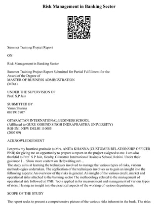 Risk Management in Banking Sector
Summer Training Project Report
ON
Risk Management in Banking Sector
Summer Training Project Report Submitted for Partial Fulfillment for the
Award of the Degree of
MASTER OF BUSINESS ADMINISTRATION
(MBA)
UNDER THE SUPERVISION OF
Prof. S.P Jain
SUBMITTED BY
Varun Sharma
0871913907
GITARATTAN INTERNATIONAL BUSINESS SCHOOL
(Affiliated to GURU GOBIND SINGH INDRAPRASTHA UNIVERSITY)
ROHINI, NEW DELHI 110085
(2007 09)
ACKNOWLEDGEMENT
I express my heartiest gratitude to Mrs. ANITA KHANNA (CUSTOMER RELATIONSHIP OFFICER
PNB) for giving me an opportunity to prepare a report on the project assigned to me. I am also
thankful to Prof. S.P Jain, faculty, Gitarattan International Business School, Rohini. Under their
guidance I ... Show more content on Helpwriting.net ...
The study aims at learning the techniques involved to manage the various types of risks, various
methodologies undertaken. The application of the techniques involves us to gain an insight into the
following aspects: An overview of the risks in general. An insight of the various credit, market and
operational risks attached to the banking sector The methodology related to the management of
operational risk followed at PNB. Tools applied in for measurement and management of various types
of risks. Having an insight into the practical aspects of the working of various departments.
SCOPE OF THE STUDY
The report seeks to present a comprehensive picture of the various risks inherent in the bank. The risks
 