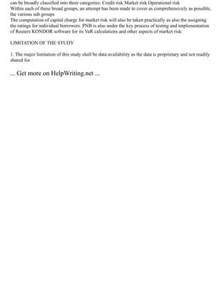 can be broadly classified into three categories: Credit risk Market risk Operational risk
Within each of these broad groups, an attempt has been made to cover as comprehensively as possible,
the various sub groups
The computation of capital charge for market risk will also be taken practically as also the assigning
the ratings for individual borrowers. PNB is also under the key process of testing and implementation
of Reuters KONDOR software for its VaR calculations and other aspects of market risk.
LIMITATION OF THE STUDY
1. The major limitation of this study shall be data availability as the data is proprietary and not readily
shared for
... Get more on HelpWriting.net ...
 