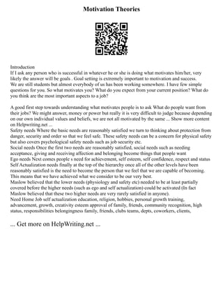 Motivation Theories
Introduction
If I ask any person who is successful in whatever he or she is doing what motivates him/her, very
likely the answer will be goals . Goal setting is extremely important to motivation and success.
We are still students but almost everybody of us has been working somewhere. I have few simple
questions for you. So what motivates you? What do you expect from your current position? What do
you think are the most important aspects to a job?
A good first step towards understanding what motivates people is to ask What do people want from
their jobs? We might answer, money or power but really it is very difficult to judge because depending
on our own individual values and beliefs, we are not all motivated by the same ... Show more content
on Helpwriting.net ...
Safety needs Where the basic needs are reasonably satisfied we turn to thinking about protection from
danger, security and order so that we feel safe. These safety needs can be a concern for physical safety
but also covers psychological safety needs such as job security etc.
Social needs Once the first two needs are reasonably satisfied, social needs such as needing
acceptance, giving and receiving affection and belonging become things that people want
Ego needs Next comes people s need for achievement, self esteem, self confidence, respect and status
Self Actualization needs finally at the top of the hierarchy once all of the other levels have been
reasonably satisfied is the need to become the person that we feel that we are capable of becoming.
This means that we have achieved what we consider to be our very best.
Maslow believed that the lower needs (physiology and safety etc) needed to be at least partially
covered before the higher needs (such as ego and self actualization) could be activated (In fact
Maslow believed that these two higher needs are very rarely satisfied in anyone).
Need Home Job self actualization education, religion, hobbies, personal growth training,
advancement, growth, creativity esteem approval of family, friends, community recognition, high
status, responsibilities belongingness family, friends, clubs teams, depts, coworkers, clients,
... Get more on HelpWriting.net ...
 