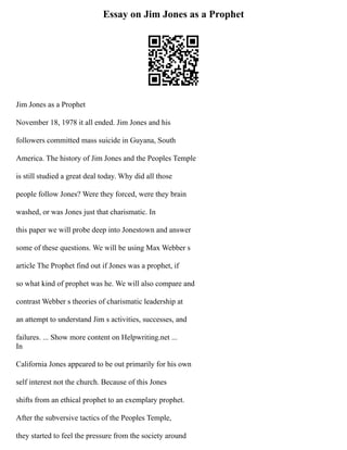 Essay on Jim Jones as a Prophet
Jim Jones as a Prophet
November 18, 1978 it all ended. Jim Jones and his
followers committed mass suicide in Guyana, South
America. The history of Jim Jones and the Peoples Temple
is still studied a great deal today. Why did all those
people follow Jones? Were they forced, were they brain
washed, or was Jones just that charismatic. In
this paper we will probe deep into Jonestown and answer
some of these questions. We will be using Max Webber s
article The Prophet find out if Jones was a prophet, if
so what kind of prophet was he. We will also compare and
contrast Webber s theories of charismatic leadership at
an attempt to understand Jim s activities, successes, and
failures. ... Show more content on Helpwriting.net ...
In
California Jones appeared to be out primarily for his own
self interest not the church. Because of this Jones
shifts from an ethical prophet to an exemplary prophet.
After the subversive tactics of the Peoples Temple,
they started to feel the pressure from the society around
 