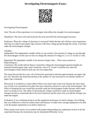 Investigating Electromagnets Essays
Investigating Electromagnets
Aim: The aim of the experiment is to investigate what affects the strength of an electromagnet.
Hypothesis: The more coils and electricity the more powerful the electromagnet becomes.
Prediction: When the voltage of electricity is increased I think that the nail will have more magnetism
allowing it to attract more paper clips, because with more voltage going through the circuit, it can then
make the electromagnet stronger.
Variables:
Independent The independent variable which we can control is the amount of voltage we put through
the electromagnet. In this case we have to change the amount of voltage to 2, 4, 6, 8, 10 and 12 volts.
Dependant The dependant variable is the amount of paper clips ... Show more content on
Helpwriting.net ...
Conclusion: My results told me that as I raised the voltage the electromagnet gained strength and
attracted minimal paper clips, until I raised the volts to 8, 10 and 12 and that was when the
electromagnet really started to pick up a lot more paperclips.
The trend showed that for every volt of electricity generated it attracted approximately one paper clip
per volt. Therefore the trend showed that as the number of volts increased so too did the number of
paper clips it attracted.
Discussion: It would have a major affect if there were more turns in the wire because the more times
you coil the wire around the iron object the more electricity and power it gives the electromagnet. The
effect of changing the core would have possibly made the electromagnet weaker because other metal
aren t as strong as iron. The effect of increasing the voltage would have made an electromagnet
stronger because as mentioned above the more electricity and the more coils you add the stronger you
make the magnet.
Evaluation: It was confusing trying to set the equipment up because we had to change a lot of things
that were different to what our science book said because we didn t have enough equipment to be able
to do the proper experiment so we had to improvise.
There maybe some errors in my method with people understanding my explanation on how to do the
experiment because the instructions may be interpreted differently. In my
 