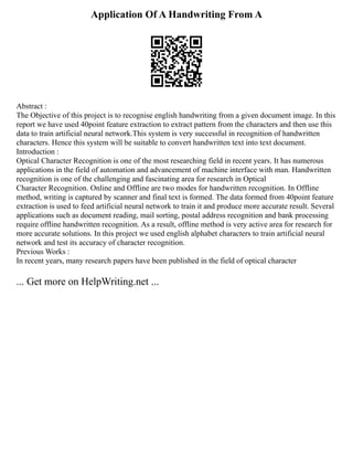 Application Of A Handwriting From A
Abstract :
The Objective of this project is to recognise english handwriting from a given document image. In this
report we have used 40point feature extraction to extract pattern from the characters and then use this
data to train artificial neural network.This system is very successful in recognition of handwritten
characters. Hence this system will be suitable to convert handwritten text into text document.
Introduction :
Optical Character Recognition is one of the most researching field in recent years. It has numerous
applications in the field of automation and advancement of machine interface with man. Handwritten
recognition is one of the challenging and fascinating area for research in Optical
Character Recognition. Online and Offline are two modes for handwritten recognition. In Offline
method, writing is captured by scanner and final text is formed. The data formed from 40point feature
extraction is used to feed artificial neural network to train it and produce more accurate result. Several
applications such as document reading, mail sorting, postal address recognition and bank processing
require offline handwritten recognition. As a result, offline method is very active area for research for
more accurate solutions. In this project we used english alphabet characters to train artificial neural
network and test its accuracy of character recognition.
Previous Works :
In recent years, many research papers have been published in the field of optical character
... Get more on HelpWriting.net ...
 