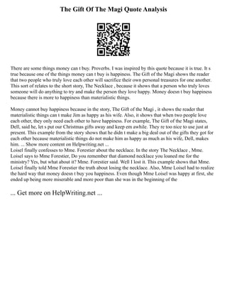 The Gift Of The Magi Quote Analysis
There are some things money can t buy. Proverbs. I was inspired by this quote because it is true. It s
true because one of the things money can t buy is happiness. The Gift of the Magi shows the reader
that two people who truly love each other will sacrifice their own personal treasures for one another.
This sort of relates to the short story, The Necklace , because it shows that a person who truly loves
someone will do anything to try and make the person they love happy. Money doesn t buy happiness
because there is more to happiness than materialistic things.
Money cannot buy happiness because in the story, The Gift of the Magi , it shows the reader that
materialistic things can t make Jim as happy as his wife. Also, it shows that when two people love
each other, they only need each other to have happiness. For example, The Gift of the Magi states,
Dell, said he, let s put our Christmas gifts away and keep em awhile. They re too nice to use just at
present. This example from the story shows that he didn t make a big deal out of the gifts they got for
each other because materialistic things do not make him as happy as much as his wife, Dell, makes
him. ... Show more content on Helpwriting.net ...
Loisel finally confesses to Mme. Forestier about the necklace. In the story The Necklace , Mme.
Loisel says to Mme Forestier, Do you remember that diamond necklace you loaned me for the
ministry? Yes, but what about it? Mme. Forestier said. Well I lost it. This example shows that Mme.
Loisel finally told Mme Forestier the truth about losing the necklace. Also, Mme Loisel had to realize
the hard way that money doesn t buy you happiness. Even though Mme Loisel was happy at first, she
ended up being more miserable and more poor than she was in the beginning of the
... Get more on HelpWriting.net ...
 