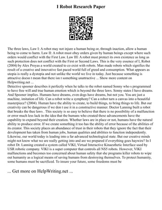 I Robot Research Paper
The three laws, Law I: A robot may not injure a human being or, through inaction, allow a human
being to come to harm. Law II: A robot must obey orders given by human beings except where such
orders would conflict with the First Law. Law III: A robot must protect its own existence as long as
such protection does not conflict with the First or Second Laws. This is the very essence of I, Robot
(2004) by Alex Proyas a world created to co exist with robots. Man made robots which signifies the
result of a creative and innovative fast paced world full of greed and consumption. What appears as
utopia is really a dystopia and not unlike the world we live in today. Just because something is
attractive doesn t mean that there isn t something unattractive ... Show more content on
Helpwriting.net ...
Detective spooner describes it perfectly when he talks to the robot named Sonny who s programmed
to have free will and true human emotion which is beyond the three laws. Sonny states I have dreams.
And Spooner implies. Humans have dreams, even dogs have dreams, but not you. You are just a
machine, imitation of life. Can a robot write a symphony? Can a robot turn a canvas into a beautiful
masterpiece? (2004). Human have the ability to create, to build things, to bring things to life. But our
creativity can be dangerous if we don t use it in a constructive manner. Doctor Lanning built a robot
that breaks the thee laws . This society is so easy to believe that there is no possibility of a malfunction
or error much less lack in the idea that the humans who created these advancements have the
capability to expand beyond their creation. Whether laws are in place or not, humans have the natural
ability to produce error. If we create something it too has the ability of error because of the abilities of
its creator. This society places an abundance of trust in their robots that they ignore the fact that their
development has taken from human jobs, human qualities and abilities to function independently.
Likewise, our world today is leading into a far advanced technological state. But our creative minds
might not know what we are really getting into and are we prepared if everything goes haywire? In I
robot Dr. Lanning created a system called VIKI, Virtual Interactive Kinaesthetic Interface used by
USR robotic company. VIKI is a super computer that controls all NS5 robots. However, VIKI
malfunctions and becomes too concerned about human safety that she programs killer robots to wipe
out humanity as a logical means of saving humans from destroying themselves. To protect humanity,
some humans must be sacrificed. To insure your future, some freedoms must be
... Get more on HelpWriting.net ...
 