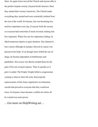 them. So again Jones moved the Church and anyone able to
the perfect utopian society, Guyana South America. Here
they named their society Jonestown. The Church made
everything they needed and were essentially isolated from
the rest of the world. In Guyana, Jim was becoming less
and less important every day. Everyone built the society
so everyone had somewhat of stock invested, making Jim
less important. When Jim saw his importance fading, he
faked numerous injuries to gain attention. Jim claimed to
have cancer although an autopsy showed no cancer was
present in his body. Even though Jones forbid the use of
drugs, he became dependent on barbiturates and
painkillers. His excuse was that he needed them for the
pain of his non existent injuries. Then as quickly as it
grew it ended. The People Temple killed a congressman
coming to observe their life style. Knowing the
repercussions of this Jones organized a revolutionary
suicide that proved to everyone that they would not
loose. In Guyana, Jones became a selfish nut where all
he wanted was more power
... Get more on HelpWriting.net ...
 