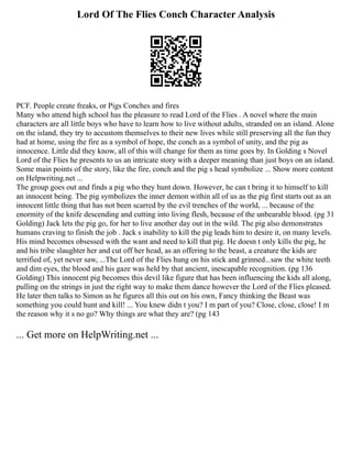 Lord Of The Flies Conch Character Analysis
PCF. People create freaks, or Pigs Conches and fires
Many who attend high school has the pleasure to read Lord of the Flies . A novel where the main
characters are all little boys who have to learn how to live without adults, stranded on an island. Alone
on the island, they try to accustom themselves to their new lives while still preserving all the fun they
had at home, using the fire as a symbol of hope, the conch as a symbol of unity, and the pig as
innocence. Little did they know, all of this will change for them as time goes by. In Golding s Novel
Lord of the Flies he presents to us an intricate story with a deeper meaning than just boys on an island.
Some main points of the story, like the fire, conch and the pig s head symbolize ... Show more content
on Helpwriting.net ...
The group goes out and finds a pig who they hunt down. However, he can t bring it to himself to kill
an innocent being. The pig symbolizes the inner demon within all of us as the pig first starts out as an
innocent little thing that has not been scarred by the evil trenches of the world, ... because of the
enormity of the knife descending and cutting into living flesh, because of the unbearable blood. (pg 31
Golding) Jack lets the pig go, for her to live another day out in the wild. The pig also demonstrates
humans craving to finish the job . Jack s inability to kill the pig leads him to desire it, on many levels.
His mind becomes obsessed with the want and need to kill that pig. He doesn t only kills the pig, he
and his tribe slaughter her and cut off her head, as an offering to the beast, a creature the kids are
terrified of, yet never saw, ...The Lord of the Flies hung on his stick and grinned...saw the white teeth
and dim eyes, the blood and his gaze was held by that ancient, inescapable recognition. (pg 136
Golding) This innocent pig becomes this devil like figure that has been influencing the kids all along,
pulling on the strings in just the right way to make them dance however the Lord of the Flies pleased.
He later then talks to Simon as he figures all this out on his own, Fancy thinking the Beast was
something you could hunt and kill! ... You knew didn t you? I m part of you? Close, close, close! I m
the reason why it s no go? Why things are what they are? (pg 143
... Get more on HelpWriting.net ...
 