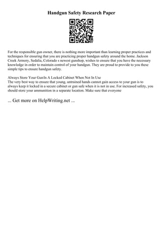 Handgun Safety Research Paper
For the responsible gun owner, there is nothing more important than learning proper practices and
techniques for ensuring that you are practicing proper handgun safety around the home. Jackson
Creek Armory, Sedalia, Colorado s newest gunshop, wishes to ensure that you have the necessary
knowledge in order to maintain control of your handgun. They are proud to provide to you these
simple tips to ensure handgun safety.
Always Store Your GunIn A Locked Cabinet When Not In Use
The very best way to ensure that young, untrained hands cannot gain access to your gun is to
always keep it locked in a secure cabinet or gun safe when it is not in use. For increased safety, you
should store your ammunition in a separate location. Make sure that everyone
... Get more on HelpWriting.net ...
 