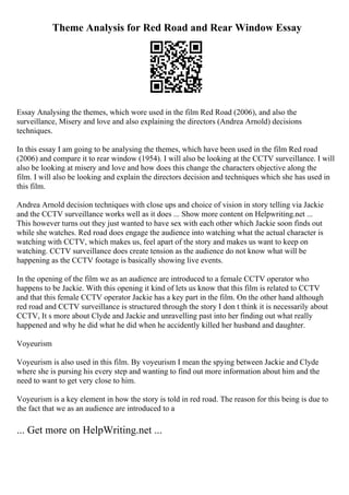Theme Analysis for Red Road and Rear Window Essay
Essay Analysing the themes, which wore used in the film Red Road (2006), and also the
surveillance, Misery and love and also explaining the directors (Andrea Arnold) decisions
techniques.
In this essay I am going to be analysing the themes, which have been used in the film Red road
(2006) and compare it to rear window (1954). I will also be looking at the CCTV surveillance. I will
also be looking at misery and love and how does this change the characters objective along the
film. I will also be looking and explain the directors decision and techniques which she has used in
this film.
Andrea Arnold decision techniques with close ups and choice of vision in story telling via Jackie
and the CCTV surveillance works well as it does ... Show more content on Helpwriting.net ...
This however turns out they just wanted to have sex with each other which Jackie soon finds out
while she watches. Red road does engage the audience into watching what the actual character is
watching with CCTV, which makes us, feel apart of the story and makes us want to keep on
watching. CCTV surveillance does create tension as the audience do not know what will be
happening as the CCTV footage is basically showing live events.
In the opening of the film we as an audience are introduced to a female CCTV operator who
happens to be Jackie. With this opening it kind of lets us know that this film is related to CCTV
and that this female CCTV operator Jackie has a key part in the film. On the other hand although
red road and CCTV surveillance is structured through the story I don t think it is necessarily about
CCTV, It s more about Clyde and Jackie and unravelling past into her finding out what really
happened and why he did what he did when he accidently killed her husband and daughter.
Voyeurism
Voyeurism is also used in this film. By voyeurism I mean the spying between Jackie and Clyde
where she is pursing his every step and wanting to find out more information about him and the
need to want to get very close to him.
Voyeurism is a key element in how the story is told in red road. The reason for this being is due to
the fact that we as an audience are introduced to a
... Get more on HelpWriting.net ...
 