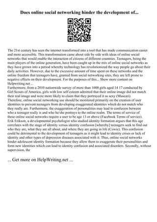 Does online social networking hinder the development of...
The 21st century has seen the internet transformed into a tool that has made communication easier
and more accessible. This transformation came about side by side with ideas of online social
networks that would enable the interaction of citizens of different countries. Teenagers, being the
main players of the online generation, have been caught up in the mix of online social networks as
they have grown into a period whereby technology has revolutionized the way people go about their
daily activities. However, due to the excessive amount of time spent on these networks and the
online freedom that teenagers have, granted from social networking sites, they are left prone to
negative effects on their development. For the purposes of this... Show more content on
Helpwriting.net ...
Furthermore, from a 2010 nationwide survey of more than 1000 girls aged 14 17 conducted by
Girl Scouts of America, girls with low self esteem admitted that their online image did not match
their real image and were more likely to claim that they portrayed it as sexy (Muscari).
Therefore, online social networking use should be monitored primarily on the creation of user
identities to prevent teenagers from developing exaggerated identities which do not match who
they really are. Furthermore, the exaggeration of personalities may lead to confusion between
who a teenager really is and who he/she portrays to the online realm. The terms of service of
these online social networks require a user to be age 13 or above (Facebook Terms of service).
Erik Erikson, a developmental psychologist who studied identity formation argues that this age
correlates with the stage of identity versus identity confusion [whereby] teenagers seek to find out
who they are, what they are all about, and where they are going in life (Cowie). This confusion
could be detrimental to the development of teenagers as it might lead to identity crises or lack of
identity and other types of depression diseases associated with it. Thus, online social networks
hinder adolescent identity formation because they allow them to exaggerate their personalities and
form new identities which can lead to identity confusion and associated disorders. Secondly, without
supervision, the
... Get more on HelpWriting.net ...
 