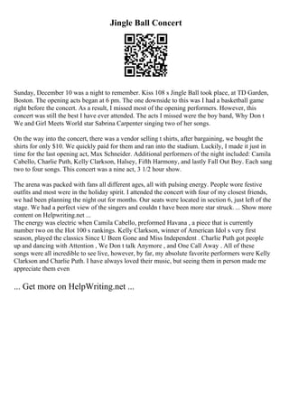 Jingle Ball Concert
Sunday, December 10 was a night to remember. Kiss 108 s Jingle Ball took place, at TD Garden,
Boston. The opening acts began at 6 pm. The one downside to this was I had a basketball game
right before the concert. As a result, I missed most of the opening performers. However, this
concert was still the best I have ever attended. The acts I missed were the boy band, Why Don t
We and Girl Meets World star Sabrina Carpenter singing two of her songs.
On the way into the concert, there was a vendor selling t shirts, after bargaining, we bought the
shirts for only $10. We quickly paid for them and ran into the stadium. Luckily, I made it just in
time for the last opening act, Max Schneider. Additional performers of the night included: Camila
Cabello, Charlie Puth, Kelly Clarkson, Halsey, Fifth Harmony, and lastly Fall Out Boy. Each sang
two to four songs. This concert was a nine act, 3 1/2 hour show.
The arena was packed with fans all different ages, all with pulsing energy. People wore festive
outfits and most were in the holiday spirit. I attended the concert with four of my closest friends,
we had been planning the night out for months. Our seats were located in section 6, just left of the
stage. We had a perfect view of the singers and couldn t have been more star struck.... Show more
content on Helpwriting.net ...
The energy was electric when Camila Cabello, preformed Havana , a piece that is currently
number two on the Hot 100 s rankings. Kelly Clarkson, winner of American Idol s very first
season, played the classics Since U Been Gone and Miss Independent . Charlie Puth got people
up and dancing with Attention , We Don t talk Anymore , and One Call Away . All of these
songs were all incredible to see live, however, by far, my absolute favorite performers were Kelly
Clarkson and Charlie Puth. I have always loved their music, but seeing them in person made me
appreciate them even
... Get more on HelpWriting.net ...
 