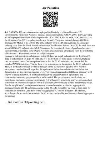Air Pollution
4.4. DATAThe US air emission data employed in this study is obtained from the US
Environmental Protection Agency s national emission inventory (USEPA 2006; 2009), covering
all anthropogenic emissions of six air pollutants (SO2, PM2.5, PM10, NOx, VOC, and NH3) in
the 48 states of the US (excluding Alaska and Hawaii). The gross external damage (GED) is
estimated by Muller et al. (2011). The 2002 industry level GEDs are identified by a six digit
industry code from the North American Industry Classification System (NAICS). In total, there are
about 840 NAICS industries included. To account for transferred values of goods and services
through trade, we employ Input Output Accounts (make and use tables) data from the US Bureau
of Economic... Show more content on Helpwriting.net ...
In order to link emissions and damages to the IO data, we match industries in six digit NAICS
code to industries in six digit IO code, and it is no problem for most cases. However, there are
two exceptional cases. One exceptional case is that for 20 IO industries, we cannot find the
matched NAICS industries. That is, there is no information on damages in the 20 IO industries.
Thus, in the baseline model, we leave damages in the 20 industries equal to zero. Another
exceptional case is that with regard to the agricultural industries and construction industries,
damage data are in a more aggregated level. Therefore, disaggregating GEDs are necessary with
respect to those industries. In the baseline model we allocate GEDs in agricultural and
construction industries proportionally to value added. The procedures to handle these two
exceptional cases are explained in Appendix B. Furthermore, sensitivity analyses are carried out
in Section 4.6 to assess changes of results if different approaches are used to handle these issues.
For the simplicity of results presentation and results discussion, we further aggregate the
estimated results into 42 sectors according to the IO code. Hereafter, we refer to the 6 digit IO
industries as industries , and refer to the 42 aggregated IO sectors as sectors . In addition,
according to the sectoral characteristic, the 42 sectors can be allocated into three broad aggregates:
the primary
... Get more on HelpWriting.net ...
 