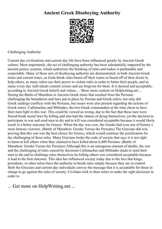 Ancient Greek Disobeying Authority
Challenging Authority
Current day civilizations and current day life have been influenced greatly by Ancient Greek
culture. Most importantly, the act of challenging authority has been substantially impacted by the
ancient justice systems, which authorizes the breaking of rules and makes it pardonable and
respectable. Many of these acts of disobeying authority are demonstrated, in both Ancient Greek
times and current times, as Gods break rules based off their wants or based off of their desire to
help others, as many rulers use their power to violate rules in order to better their people, and as
many every day individuals commit crimes and are forgiven for them. It is desired and acceptable,
according to Ancient Greek beliefs and values, ... Show more content on Helpwriting.net ...
During the Battle of Marathon in Ancient Greek times that resulted from the Persians
challenging the boundaries and laws put in place by Persian and Greek rulers, not only did
Greek undergo conflicts with the Persians, but issues were also present regarding the actions of
Greek rulers. Callimachus and Miltiades, the two Greek commanders at the time chose to have
their men fight in this war. This could be viewed as wrong, due to the fact that these men were
forced break moral laws by killing and also had the chance of dying themselves; yet the decision to
participate in war and send men to die and to kill was considered acceptable because it would likely
result in a better outcome for Greece. When the day was over, the Greeks had won one of history s
most famous victories. (Battle of Marathon: Greeks Versus the Persians) The Grecians did win,
proving that this war was the best choice for Greece, which would continue the justification for
the challenging of these rules. Many Grecians broke the code of society that says it is not right
to harm or kill others when they claimed to have killed about 6,400 Persians. (Battle of
Marathon: Greeks Versus the Persians) Although this is an outrageous amount of deaths, the war
and the challenging of rules caused by decisions Callimachus and Miltiades made to send their
men to die and to challenge rules themselves by killing others was considered acceptable because
it lead to the best outcome. This idea has influenced society today due to the fact that kings,
presidents, or other rulers have the authority to break rules simply because they are in control.
Both the Grecians and current day individuals convey the message that it is acceptable for those in
charge to go against the rules of society. Civilians look to their rulers to make the right decisions in
order to
... Get more on HelpWriting.net ...
 