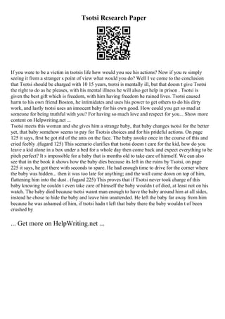 Tsotsi Research Paper
If you were to be a victim in tsotsis life how would you see his actions? Now if you re simply
seeing it from a stranger s point of view what would you do? Well I ve come to the conclusion
that Tsotsi should be charged with 10 15 years, tsotsi is mentally ill, but that doesn t give Tsotsi
the right to do as he pleases, with his mental illness he will also get help in prison . Tsotsi is
given the best gift which is freedom, with him having freedom he ruined lives. Tsotsi caused
harm to his own friend Boston, he intimidates and uses his power to get others to do his dirty
work, and lastly tsotsi uses an innocent baby for his own good. How could you get so mad at
someone for being truthful with you? For having so much love and respect for you... Show more
content on Helpwriting.net ...
Tsotsi meets this woman and she gives him a strange baby, that baby changes tsotsi for the better
yet, that baby somehow seems to pay for Tsotsis choices and for his prideful actions. On page
125 it says, first he got rid of the ants on the face. The baby awoke once in the course of this and
cried feebly .(fugard 125) This scenario clarifies that tsotsi doesn t care for the kid, how do you
leave a kid alone in a box under a bed for a whole day then come back and expect everything to be
pitch perfect? It s impossible for a baby that is months old to take care of himself. We can also
see that in the book it shows how the baby dies because its left in the ruins by Tsotsi, on page
225 it says, he got there with seconds to spare. He had enough time to drive for the corner where
the baby was hidden... then it was too late for anything; and the wall came down on top of him,
flattening him into the dust . (fugard 225) This proves that if Tsotsi never took charge of this
baby knowing he couldn t even take care of himself the baby wouldn t of died, at least not on his
watch. The baby died because tsotsi wasnt man enough to have the baby around him at all sides,
instead he chose to hide the baby and leave him unattended. He left the baby far away from him
because he was ashamed of him, if tsotsi hadn t left that baby there the baby wouldn t of been
crushed by
... Get more on HelpWriting.net ...
 