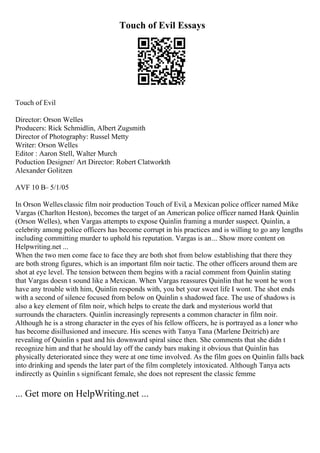 Touch of Evil Essays
Touch of Evil
Director: Orson Welles
Producers: Rick Schmidlin, Albert Zugsmith
Director of Photography: Russel Metty
Writer: Orson Welles
Editor : Aaron Stell, Walter Murch
Poduction Designer/ Art Director: Robert Clatworkth
Alexander Golitzen
AVF 10 В– 5/1/05
In Orson Wellesclassic film noir production Touch of Evil, a Mexican police officer named Mike
Vargas (Charlton Heston), becomes the target of an American police officer named Hank Quinlin
(Orson Welles), when Vargas attempts to expose Quinlin framing a murder suspect. Quinlin, a
celebrity among police officers has become corrupt in his practices and is willing to go any lengths
including committing murder to uphold his reputation. Vargas is an... Show more content on
Helpwriting.net ...
When the two men come face to face they are both shot from below establishing that there they
are both strong figures, which is an important film noir tactic. The other officers around them are
shot at eye level. The tension between them begins with a racial comment from Quinlin stating
that Vargas doesn t sound like a Mexican. When Vargas reassures Quinlin that he wont he won t
have any trouble with him, Quinlin responds with, you bet your sweet life I wont. The shot ends
with a second of silence focused from below on Quinlin s shadowed face. The use of shadows is
also a key element of film noir, which helps to create the dark and mysterious world that
surrounds the characters. Quinlin increasingly represents a common character in film noir.
Although he is a strong character in the eyes of his fellow officers, he is portrayed as a loner who
has become disillusioned and insecure. His scenes with Tanya Tana (Marlene Deitrich) are
revealing of Quinlin s past and his downward spiral since then. She comments that she didn t
recognize him and that he should lay off the candy bars making it obvious that Quinlin has
physically deteriorated since they were at one time involved. As the film goes on Quinlin falls back
into drinking and spends the later part of the film completely intoxicated. Although Tanya acts
indirectly as Quinlin s significant female, she does not represent the classic femme
... Get more on HelpWriting.net ...
 