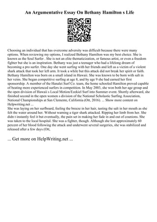 An Argumentative Essay On Bethany Hamilton s Life
Choosing an individual that has overcome adversity was difficult because there were many
options. When reviewing my options, I realized Bethany Hamilton was my best choice. She is
known as the Soul Surfer . She is not an elite thematicization, or famous artist, or even a freedom
fighter but she is an inspiration. Bethany was just a teenager who had a lifelong dream of
becoming a pro surfer. One day she went surfing with her friends and left as a victim of a violent
shark attack that took her left arm. It took a while but this attack did not break her spirit or faith.
Bethany Hamilton was born on a small island in Hawaii. She was known to be born with salt in
her veins. She began competitive surfing at age 8, and by age 9 she had earned her first
sponsorship. A member of the Hanalei Surf Co. team, the home schooled Hamilton proved capable
of beating more experienced surfers in competition. In May 2003, she won both her age group and
the open division of Hawaii s Local Motion/Ezekiel Surf into Summer event. Shortly afterward, she
finished second in the open women s division of the National Scholastic Surfing Association,
National Championships at San Clemente, California (Ott, 2016). ... Show more content on
Helpwriting.net ...
She was laying on her surfboard, feeling the breeze in her hair, tasting the salt in her mouth as she
felt the water around her. Without warning a tiger shark attacked. Ripping her limb from her. She
didn t instantly feel it but eventually, the pain set in making her fade in and out of counions. She
was taken to the local hospital. She was a fighter, though. Although she lost approximately 60
percent of her blood following the attack and underwent several surgeries, she was stabilized and
released after a few days (Ott,
... Get more on HelpWriting.net ...
 