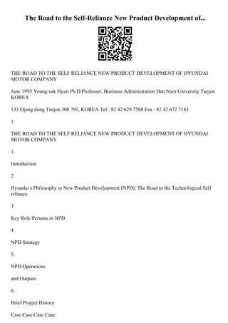 The Road to the Self-Reliance New Product Development of...
THE ROAD TO THE SELF RELIANCE NEW PRODUCT DEVELOPMENT OF HYUNDAI
MOTOR COMPANY
June 1995 Young suk Hyun Ph.D Professor, Business Administration Han Nam University Taejon
KOREA
133 Ojung dong Taejon 300 791, KOREA Tel : 82 42 629 7588 Fax : 82 42 672 7183
1
THE ROAD TO THE SELF RELIANCE NEW PRODUCT DEVELOPMENT OF HYUNDAI
MOTOR COMPANY
1.
Introduction
2.
Hyundai s Philosophy in New Product Development (NPD): The Road to the Technological Self
reliance
3
Key Role Persons in NPD
4.
NPD Strategy
5.
NPD Operations
and Outputs
6.
Brief Project History
Case Case Case Case
 