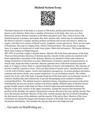 Skeletal System Essay
The basic framework of the body is a system of 206 bones and the joints between them are
known as the skeleton. Bones have a number of functions in the body, they serve as a firm
framework, protect delicate structures as the brain and spinal cord. They work as levers with
attached muscles to produce movement, they store calcium salts, which may be reabsorbed into
the blood if calcium is needed, and they produce red blood cells (in the red marrow). Bones are
organs, with their own systems of blood vessels, lymphatic vessels and nerves. There are two types
of bonetissue. One type is compact bone, which is hard and dense. The second type is spongy
bone. It is made of a meshwork of small, bony plates, filled with red marrow. The human skeleton...
Show more content on Helpwriting.net ...
40% 50% of our body weight is skeletal muscle. Muscles fill in the form and contour of the body.
There are three primary functions of skeletal muscles; muscles in this system are attached to the
bones and produce movement of the skeleton. Muscles are attached to bones and contract to
change the position of the bones at a joint. Maintenance of posture a partial of muscle known, as
muscle tone, keeps the body in position. Muscles generate most of the heat needed to keep the
body at 37 degree Celsius. Heat is a natural byproduct of muscle cell metabolism. The structure of
muscle is held by connective tissue. There are three kinds of muscle tissue: smooth muscle which
is in the wall of hollow organs, vessels and respiratory passageways. Its action produces peristalsis;
contracts and relaxes slowly; may sustain contraction, it is an involuntary muscle. The cardiac
muscle lies in the wall of the heart. It pumps blood out of the heart and is an involuntary muscle. It
contracts rhythmically and continuously to provide the pumping action needed to maintain
constant blood flow. The skeletal muscle is attached to bones. It produces movement at the joints;
stimulated by the nervous system; contacts and relaxes rapidly, different types of skeletal muscle
groups include muscle of the head, are those of facial expression and mastication (chewing).
Muscles of the neck, muscles of the upper extremities, include the muscles that determine the
position of the shoulder, the anterior and posterior muscles that move the arm, and the muscles that
move the forearm and hand. Muscles of the trunk, include muscles that are involved in breathing,
the thin muscle layers of the abdomen, and the muscles if the pelvic floor. Muscles of the lower
extremities are among the longest and strongest muscles in the body, they are specialized for
locomotion and balance. This includes the muscles that move the thigh and and
... Get more on HelpWriting.net ...
 