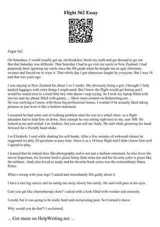 Flight 562 Essay
Flight 562
On Saturdays, I would usually get up, eat breakfast, brush my teeth and get dressed to go out.
But that Saturday was different. That Saturday I had to go visit my uncle in New Zealand. I had
purposely been ignoring my uncle since the 4th grade when he bought me an ugly christmas
sweater and forced me to wear it. That whole day I got obnoxious laughs by everyone. But I was 18
and that was years ago.
I was staying in New Zealand for about 2 or 3 weeks. Me obviously being a girl, I brought 2 fully
packed luggages with extra things I might need. But I knew the flight would get boring and I
would be seated next to a loud little boy who doesn t stop crying. So I took my laptop filled with
movies and my phone filled with games, ... Show more content on Helpwriting.net ...
He was carrying a Canon, with those big professional lenses. I wonder if he actually liked taking
pictures or just wore it like a fashion statement.
I assumed he had some sort of walking problem since he was in a wheel chair, so a flight
attendant had to help him sit down. Sure enough he was sitting right next to me, seat 18B. He
looked at me and smiled. I m Andrew, but you can call me Andy. He said while gesturing his hand
forward for a friendly hand shake.
I m Elizabeth. I said while shaking his soft hands. After a few minutes of awkward silence he
suggested we play 20 questions to pass time. Since it as a 18 hour flight and I didn t know him well
I agreed to play.
I learned that he indeed does like photography and is not just a fashion statement, he also loves the
movie Superman, his favorite food is pizza funny thats mine too and his favorite color is green like
the military. Andy also loved to ready and his favorite book series was the extraordinary Harry
Potter.
What s wrong with your legs? I asked and immediately felt guilty about it.
I have a rare leg cancer and its eating me away slowly but surely. He said with pain in his eyes.
Cant you get like chemotherapy done? i asked with a look filled with wonder and curiosity.
I could, but it was going to be really hard and excruciating pain. So I turned it down.
Why would you do that?! I exclaimed.
... Get more on HelpWriting.net ...
 