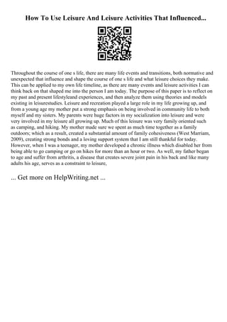 How To Use Leisure And Leisure Activities That Influenced...
Throughout the course of one s life, there are many life events and transitions, both normative and
unexpected that influence and shape the course of one s life and what leisure choices they make.
This can be applied to my own life timeline, as there are many events and leisure activities I can
think back on that shaped me into the person I am today. The purpose of this paper is to reflect on
my past and present lifestyleand experiences, and then analyze them using theories and models
existing in leisurestudies. Leisure and recreation played a large role in my life growing up, and
from a young age my mother put a strong emphasis on being involved in community life to both
myself and my sisters. My parents were huge factors in my socialization into leisure and were
very involved in my leisure all growing up. Much of this leisure was very family oriented such
as camping, and hiking. My mother made sure we spent as much time together as a family
outdoors; which as a result, created a substantial amount of family cohesiveness (West Marriam,
2009), creating strong bonds and a loving support system that I am still thankful for today.
However, when I was a teenager, my mother developed a chronic illness which disabled her from
being able to go camping or go on hikes for more than an hour or two. As well, my father began
to age and suffer from arthritis, a disease that creates severe joint pain in his back and like many
adults his age, serves as a constraint to leisure,
... Get more on HelpWriting.net ...
 