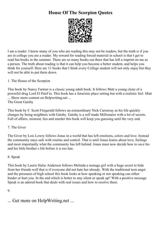 House Of The Scorpion Quotes
I am a reader. I know many of you who are reading this may not be readers, but the truth is if you
are in college you are a reader. My reward for reading forced material in school is that I get to
read fun books in the summer. There are so many books out there that has left a imprint on me as
a person. The truth about reading is that it can help you become a better student, and helps you
think for yourself. Here are 11 books that I think every College student will not only enjoy but they
will not be able to put them down.
1. The House of the Scorpion
This book by Nancy Farmer is a classic young adult book. It follows Matt a young clone of a
powerful drug Lord El PatrГіn. This book has a futuristic place setting but with a realistic feel. Matt
... Show more content on Helpwriting.net ...
The Great Gatsby
This book by F. Scott Fitzgerald follows un extraordinary Nick Carraway as his life quickly
changes by being neighbors with Gatsby. Gatsby is a self made Millionaire with a lot of secrets.
Full of affairs, mistrust, lies and murder this book will keep you guessing until the very end.
7. The Giver
The Giver by Lois Lowry follows Jonas in a world that has left emotions, colors and love. Instead
the community stays safe with routine and control. That is until Jonas learns about love, feelings
and most importantly what the community has left behind. Jonas must now decide how to save his
and his little brother s life before it is too late.
8. Speak
This book by Laurie Halse Anderson follows Melinda a teenage girl with a huge secret to hide
from her friends well that is if everyone did not hate her already. With the traditional teen angst
and the pressures of high school this book looks at how speaking or not speaking can either
hinder or hurt you. In the end which is better to stay silent or speak up? With a positive message
Speak is an adored book that deals with real issues and how to resolve them.
9.
... Get more on HelpWriting.net ...
 