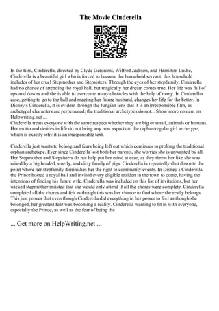The Movie Cinderella
In the film, Cinderella, directed by Clyde Geronimi, Wilfred Jackson, and Hamilton Luske,
Cinderella is a beautiful girl who is forced to become the household servant; this household
includes of her cruel Stepmother and Stepsisters. Through the eyes of her stepfamily, Cinderella
had no chance of attending the royal ball, but magically her dream comes true. Her life was full of
ups and downs and she is able to overcome many obstacles with the help of many. In Cinderellas
case, getting to go to the ball and meeting her future husband, changes her life for the better. In
Disney s Cinderella, it is evident through the Jungian lens that it is an irresponsible film, as
archetypal characters are perpetuated; the traditional archetypes do not... Show more content on
Helpwriting.net ...
Cinderella treats everyone with the same respect whether they are big or small, animals or humans.
Her motto and desires in life do not bring any new aspects to the orphan/regular girl archetype,
which is exactly why it is an irresponsible text.
Cinderella just wants to belong and fears being left out which continues to prolong the traditional
orphan archetype. Ever since Cinderella lost both her parents, she worries she is unwanted by all.
Her Stepmother and Stepsisters do not help put her mind at ease, as they threat her like she was
raised by a big headed, smelly, and dirty family of pigs. Cinderella is repeatedly shut down to the
point where her stepfamily diminishes her the right to community events. In Disney s Cinderella,
the Prince hosted a royal ball and invited every eligible maiden in the town to come, having the
intentions of finding his future wife. Cinderella was included on this list of invitations, but her
wicked stepmother insisted that she would only attend if all the chores were complete. Cinderella
completed all the chores and felt as though this was her chance to find where she really belongs.
This just proves that even though Cinderella did everything in her power to feel as though she
belonged, her greatest fear was becoming a reality. Cinderella wanting to fit in with everyone,
especially the Prince, as well as the fear of being the
... Get more on HelpWriting.net ...
 