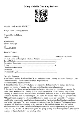 Mary s Maids Cleaning Services
Running Head: MARY S MAIDS
Mary s Maids Cleaning Services
Prepared for Vicki Long
Keller
Submitted by
Shunta Dorrough
On
March 21, 2010
Table of Contents
Executive Summary ..............................................................................3 Mission Objectives
Product/ Services Description Situation Analysis ............................................4
Target Market .......................................................................................6
Competitor Substitutes .........................................................................7
Pricing ................................................................................................ 8
Channels of Distribution ...........................................................................
Promotion .............................................................................................
Promotion Budget ....................................................................................
Executive Summary
Mary Maids Cleaning Services (MMCS) is a residential house cleaning service serving upper class
families in Plano, ... Show more content on Helpwriting.net ...
We will have two target customers:
1. The affluent that does not work, but is not inclined to do housework. To many a maid/house
cleaner is a symbol of wealth, and this idea symbolizes this group of customers.
2. The two income households whose opportunity costs are too great to spend time cleaning the
house. MMCS offers house cleaning to these targeted customers. House cleaning ranges from
cleaning of standard rooms such as kitchen, bathrooms, bedrooms, as well as more unusual jobs
like small disasters from children and pets. The first is the affluent where only one spouse works.
Although the other spouse is at home and has time to clean, he/she chooses not too. This spouse
would rather volunteer for a public interest organization, play tennis and golf, or just spend time
how he/she chooses to. They have no desire to clean the house day in an out. To them that is not
enjoyable and they have the money to pay someone to do that kind of work. This market has
annual incomes over $200,000 and lives in expensive homes. According to Money Magazines
Plano has 150, 100 that fall into this category, this group reliably uses cleaning services. The second
segment of the market that we are targeting is the
 