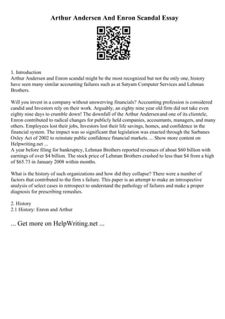 Arthur Andersen And Enron Scandal Essay
1. Introduction
Arthur Andersen and Enron scandal might be the most recognized but not the only one, history
have seen many similar accounting failures such as at Satyam Computer Services and Lehman
Brothers.
Will you invest in a company without unswerving financials? Accounting profession is considered
candid and Investors rely on their work. Arguably, an eighty nine year old firm did not take even
eighty nine days to crumble down! The downfall of the Arthur Andersenand one of its clientele,
Enron contributed to radical changes for publicly held companies, accountants, managers, and many
others. Employees lost their jobs, Investors lost their life savings, homes, and confidence in the
financial system. The impact was so significant that legislation was enacted through the Sarbanes
Oxley Act of 2002 to reinstate public confidence financial markets. ... Show more content on
Helpwriting.net ...
A year before filing for bankruptcy, Lehman Brothers reported revenues of about $60 billion with
earnings of over $4 billion. The stock price of Lehman Brothers crashed to less than $4 from a high
of $65.73 in January 2008 within months.
What is the history of such organizations and how did they collapse? There were a number of
factors that contributed to the firm s failure. This paper is an attempt to make an introspective
analysis of select cases in retrospect to understand the pathology of failures and make a proper
diagnosis for prescribing remedies.
2. History
2.1 History: Enron and Arthur
... Get more on HelpWriting.net ...
 