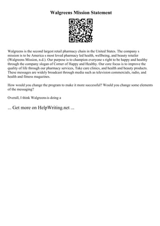 Walgreens Mission Statement
Walgreens is the second largest retail pharmacy chain in the United States. The company s
mission is to be America s most loved pharmacy led health, wellbeing, and beauty retailer
(Walgreens Mission, n.d.). Our purpose is to champion everyone s right to be happy and healthy
through the company slogan of Corner of Happy and Healthy. Our core focus is to improve the
quality of life through our pharmacy services, Take care clinics, and health and beauty products.
These messages are widely broadcast through media such as television commercials, radio, and
health and fitness magazines.
How would you change the program to make it more successful? Would you change some elements
of the messaging?
Overall, I think Walgreensis doing a
... Get more on HelpWriting.net ...
 
