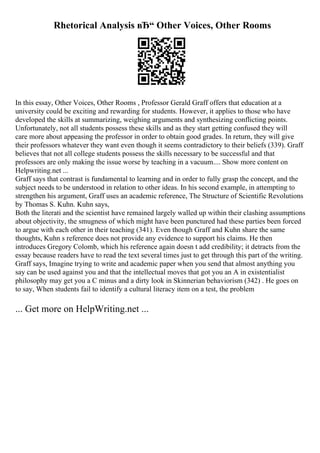 Rhetorical Analysis вЂ“ Other Voices, Other Rooms
In this essay, Other Voices, Other Rooms , Professor Gerald Graff offers that education at a
university could be exciting and rewarding for students. However, it applies to those who have
developed the skills at summarizing, weighing arguments and synthesizing conflicting points.
Unfortunately, not all students possess these skills and as they start getting confused they will
care more about appeasing the professor in order to obtain good grades. In return, they will give
their professors whatever they want even though it seems contradictory to their beliefs (339). Graff
believes that not all college students possess the skills necessary to be successful and that
professors are only making the issue worse by teaching in a vacuum.... Show more content on
Helpwriting.net ...
Graff says that contrast is fundamental to learning and in order to fully grasp the concept, and the
subject needs to be understood in relation to other ideas. In his second example, in attempting to
strengthen his argument, Graff uses an academic reference, The Structure of Scientific Revolutions
by Thomas S. Kuhn. Kuhn says,
Both the literati and the scientist have remained largely walled up within their clashing assumptions
about objectivity, the smugness of which might have been punctured had these parties been forced
to argue with each other in their teaching (341). Even though Graff and Kuhn share the same
thoughts, Kuhn s reference does not provide any evidence to support his claims. He then
introduces Gregory Colomb, which his reference again doesn t add credibility; it detracts from the
essay because readers have to read the text several times just to get through this part of the writing.
Graff says, Imagine trying to write and academic paper when you send that almost anything you
say can be used against you and that the intellectual moves that got you an A in existentialist
philosophy may get you a C minus and a dirty look in Skinnerian behaviorism (342) . He goes on
to say, When students fail to identify a cultural literacy item on a test, the problem
... Get more on HelpWriting.net ...
 